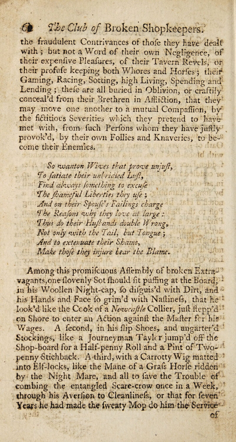 6k ' CM <?/ Broken Shopkeepers. the fraudulent Contrivances of thofe they have dealf with; but not a Word of their own Ncp-feeiice, of their expenfive Pleafures, of their Tavern Revels, or their profufe keeping both Whores and Horfes; their Gaming, Racing, Sotting, high Living, Spending and Lending ; thefe are all buried in Oblivion, or craftily conceal'd from their Brethren in AihiRion, that they may move one another to a mutual Companion, by the fictitious Severities which they pretend to have; met with, from fuch Perfons whom they have juftly provok’d, by their own Follies and Knaveries, to be¬ come their Enemies, ** V . t f  So wanton Wives that prove unjuft, To fatiate their unbridled Lift, Find always fmnethivg to excufe Fhe Jhameful Liberties they ufe ; And on their Spoufe's Failings charge cl he Reafons why they love at large .* Thus do their HvJIands double Wrongr Not only with the Fail, but Tongue.; And to extenuate their Shame, Flake thofe they injure bear the Blame- Among this promifcuous Aftembly of broken Extra- vagants,one ftovenly Sot fhould fit puffing at the Board, • in his Woollen Night-cap, fo difgms’d with Dirt, and •• his Hands and Face fo grim’d with Naftinefs, that he : look’d like the Ccok of a Newe a file Collier, juft ft cop'd on Shore to enter an AClion againft the Mafter for hi# Wages. A fecond, in his flip Shoes, and ungarter’d * Stockings, like a Journeyman Taylcr jump’d off the Shop-board for a Half-penny Roll and a Pint of Two¬ penny'Stichback. A third, with a Carrotty Wig matted into Elf-locks, like the Mane of a Grafs Horfe ridden by the Night Mare, and all to fave the Trouble of combing the entangled Scare-crow once in a Week, through his Averiion to Cleanlineft, or that for feven Years he had made the fvveaty Mop do him-the Service of