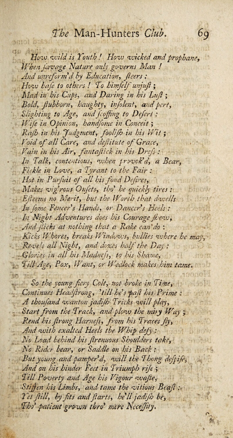 How wild is Youth ! How wicked and prophane, When Jaw age Nature only governs Man / And mreforni d by Education, Jleers : How hafe to others ! To himfelf unjufl; Ml ad in his Cups, and Daring in his Lujl; Bold, Jlubborn, haughty, info lent, and pert, Slighting to Age, andJcofjing to Deferi : Wife in Opinion, handfome in Conceit; Rajh in his Judgment, foolijh in his Wit; Void of all Care, and defiitute of Grace, Vain in his Air, fantajiick in his Drefs : In Talk, contentious, when / rovoid, a Bear, Fickle in Love, a Tyrant to the Fair : Hot in Purfuit of all his fond Defines, Makes vigorous Onfets, tho’ he quickly tires : Efieems no Merit, but the IVorth that dwells hi fame Fenceds Hands, or Danceds Heeds : In Night Adventures does his Courage Jhew, AndJiicks at nothing that a Rake can'do : Kicks Whores, breaks Windows, bullies vs here he may, Revels all Nigbt, and dozes half the Day : Glories in all his Madnejs, to his Shame, - Till Age, Pox, Want, or Wedlock snakes him tame* So the young fiery Colt, not broke in Time, Continues Headflrong, dill heJs pafi his Prime : A thoufand wanton jadifh Tricks will play. Start from the Track, and plow the ?niry Way ; Rend his firong Harnefs, from his Traces fly, And with exalted Heels the Whip defy: No Load behind his ftrenuous Shoulders take. No Rider bear, or Saddle on his Back : But young and pampedd, will the Thong defgife, And on his hinder Feet in Triumph rife ; Till Poverty and Age his Rigour wafie. Stiffen his Limbs, and tame the vitious Beafi ,v let fill, by fits andfarts, he'll jadfh be, . Thd patient grown thro' mere NeceJJuy.