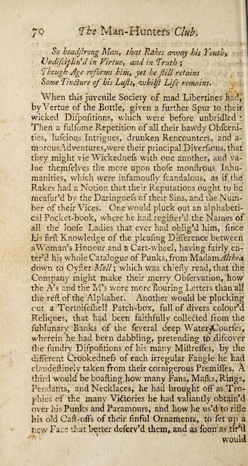 So headjirong Man, that Races away his Youth9 Vndifciplirid in Virtue, and in Truth ; i hough Age reforms him, yet he fill retains Some Tin dure of his Lufis, whilft Life remains. When this juvenile Society of mad Libertines had, by Vertue of the Bottle, given a further Spur to their wicked Difpofitions, which were before unbridled t Then a fulfome Repetition of all their bawdy Obfceni- ties, lufeious Intrigues, drunken Rencounters, and a~ morousAdventures,were their principal Diverfions, that they might vie Wickedneis with one another, and va¬ lue themfelves the more upon thofe rnonflrous Inhu¬ manities, which were infamoufly fcandalous, as if the Rakes had a Notion that their Reputations ought to be meafur’d by the Daringnefs cf their Sins, and the Num¬ ber of their Vices. One would pluck out an alphabeti¬ cal Pocket-book, where he had regifter’d the Names of all the loofe Ladies that ever had oblig’d him, lince his hrfl Knowledge of the pleafmg Difference between a Woman’s Honour and a Cart-wheel, having fairly en¬ ter’d his whole Catalogue of Punks, from Madam^Mva down to Oyfter Moll; which was chiefly read, that the Company might make their merry Obfervation, how the A’s and the M’s wore more'flourinv Letters than all o the red of the Alphabet. Another would be plucking out a Tortoifefhell Patch-box, full of divers colour’d Reliques, that had been faithfully colledled from the fublunary Banks of the feveral deep Water^Courfes, wherein he had been dabbling, pretending to difeover the fundry Difpofitions of his many Miflreffes, by the different Crookednefs of each irregular Fangle he had clandeftinely taken from their cornigerous Premises. A third would be boafling how many Fans, Mafks, Rings, Pendants, and Necklaces, he had brought off as Tro¬ phies of the many Vi&ories he had valiantly obtain’d over his Punks and Paramours, and how he us’d to rifle his old Cafl-offs of their finful Ornaments, toTet up a new Face that better deferv’d them, and as Toon as tir’d would