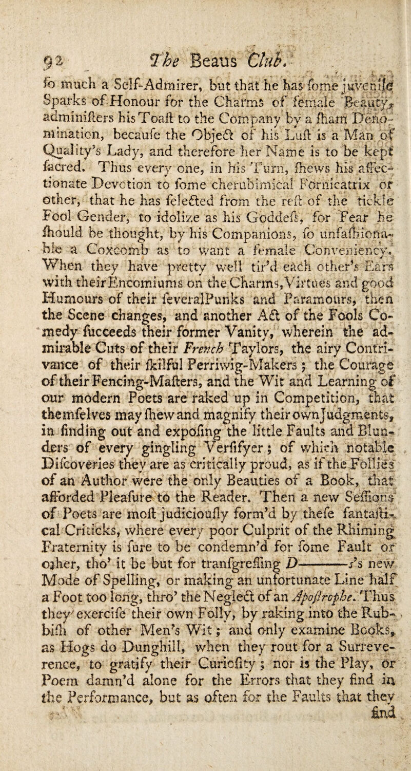 9 ^ The Beaus Cluh* , .... . .) ■ * 10 much a Self-Admirer, but that he has fome juvenile? Sparks of Honour for the Charms of female Beauty? admimfters hisToait to the Company by a fharn Deno¬ mination, becaufe the Object of his Lull is a Man of Quality’s Lady, and therefore her Name is to be kept facred. Thus every one, in his Turn, fhews his affec- tionate Devotion to fome cherubimical Fomicatrix or other, that he has feledled from the reft of the tickle .Fool Gender, to idolize as his Goddeft, for Fear be fhould be thought, by his Companions, fo uiifafbiona- bie a Coxcomb as to want a female Convenience When they have pretty well tir’d each other’s Ears with their Encomiums on the Charms, Virtues and good Humours of their feveralPunks and Paramours, then the Scene changes, and another Ad of the Fools Co¬ medy fucceeds their former Vanity, wherein the ad¬ mirable Cuts of their French Taylors, the airy Contri¬ vance of their fkiiful Perriwig-Makers; the Courage of their Fencing-Mailers, and the Wit and Learning of our modern Poets are raked up in Competition, that themfelves may {hew and magnify their own judgments, in finding out and expofmg the little Faults and Blun¬ ders of every gingling Verfifyer; of which notable Difcoveries they are as critically proud, as if the Follies of an Author were the only Beauties of a Book, that afforded Pleafure to the Reader. Then a new $eiHcm$ of Poets are moil judicioufly form’d by thefe fantaftL cal Criticks, where every poor Culprit of the Rimming Fraternity is fure to be condemn’d for fome Fault or cjher, tho’ it be but for tranfgreffmg D-Ps new Mode of Spelling, or making an unfortunate Line half a Foot too long, thro’ the Negledt of an Apo/Iropbe* Thus they'exercife their own Folly, by raking into the Rub- bifh of other Men’s Wit; and only examino Books, as Hogs do Dunghill, when they rout for a Surreve- rence, to gratify their Guricfity; nor is the Play, Or Poem damn’d alone for the Errors that they End in the Performance, but as often for the Faults that they £nd