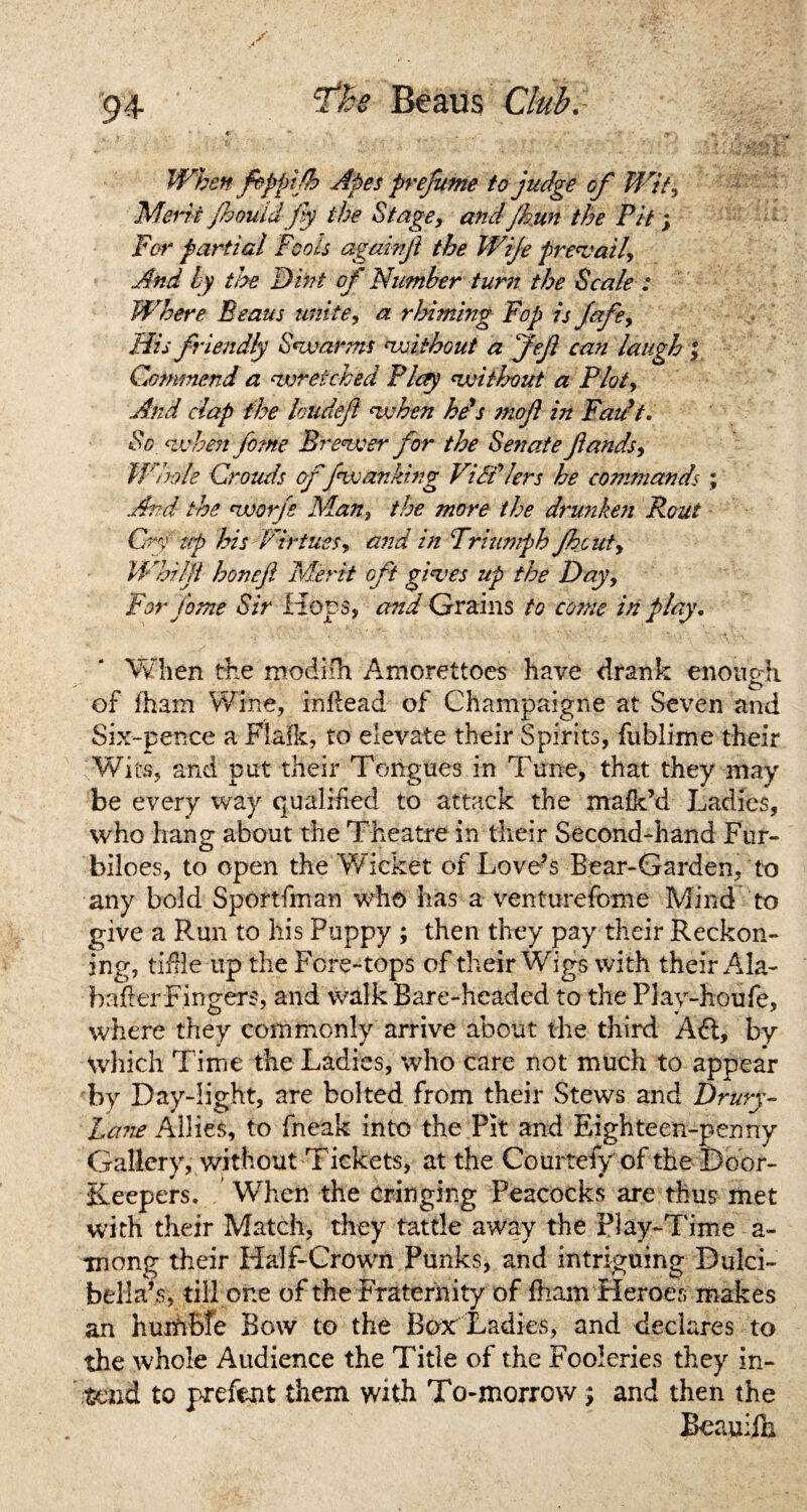 When fipplfh Apes prefume to judge of Wit, Merit jhouidfy the Stage, and Jkun the Pit; For partial Fools againji the Wife prevail. And by the Dint of Number turn the Scale : Where Beaus unite, a rhiming Fop is fafe, His friendly Swanns without a Jefi can laugh ; Commend a wretched Play without a Plot, And clap the loudejt when he's ?noft in Fau’t. Sc when fome Brewer for the Senate ftands, Whole Crouds of fwstriking ViSf/ers he commands ; And the worfs Man, the more the drunken Rout Cry tip his Virtues, and in Triumph fhcut, IVhilji honefi Merit oft gives up the Day, For fome Sir Hops, and Grains to come in play. When the modiih Amorettoes have drank enough O of iham Wine, inftead of Champaigne at Seven and Six-pence a Flai’k, to elevate their Spirits, fublime their Wits, and put their Tongues in Tune, that they may be every way qualified to attack the mafk’d Ladies, who hang about the Theatre in their Second-hand Fur- biloes, to open the Wicket of Love’s Bear-Garden, to any bold Sportfman who has a venturefome Mind to give a Run to his Puppy ; then they pay their Reckon¬ ing, tiille up the Fore-tops of their Wigs with their Ala- baft er Fingers, and walk Bare-headed to the Play-houfe, where they commonly arrive about the third Aft, by Which Time the Ladies, who care not much to appear by Day-light, are bolted from their Stews and Drury- Lane Allies, to fneak into the Pit and Eighteen-penny Gallery, without Tickets, at the Courtefy of the Door- Keepers. When the cringing Peacocks are thus met with their Match, they tattle away the play-Time a- mong their Half-Crown Punks, and intriguing Dulci- bella’s, till one of the Fraternity of fham Heroes makes an huiMtfe Bow to the Box Ladies, and declares to the whole Audience the Title of the Fooleries they in¬ tend to prefen t them with To-morrow ; and then the Beauifa