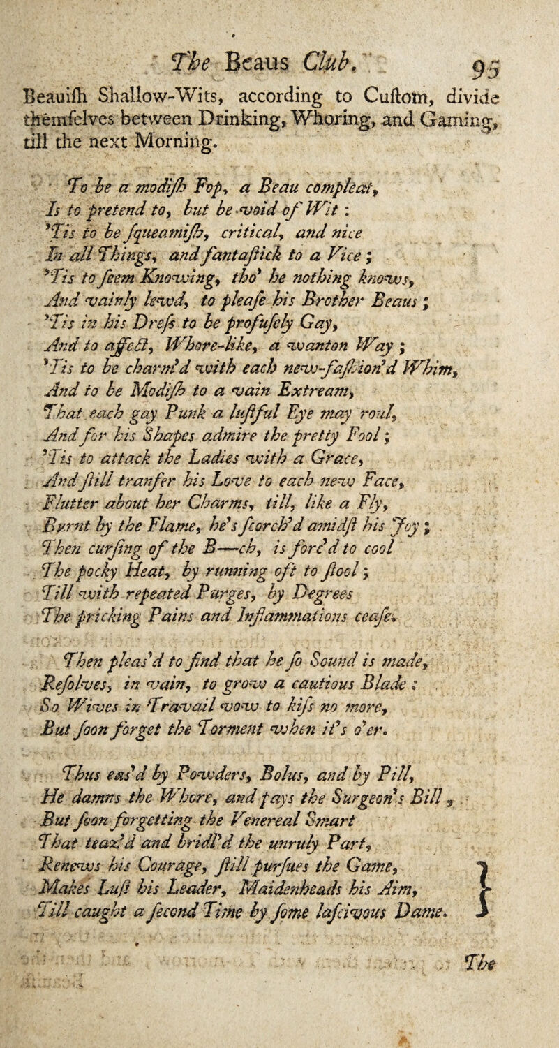 Beauifh Shallow-Wits, according to Cuftom, divide themfelves between Drinking, Whoring, and Gaming, till the next Morning. To be a modijh Fop, a Beau compleat. Is to pretend to, but be <void of Wit : 'Tis to be fqueamijb, critical, and nice In all Things, and fantaftick to a Vice; 'Tis to feem Knowing, tho' he nothing knows. And 'Vainly lewd, to pleafe his Brother Beaus ; 'Tis in his Drefs to be profufely Gay, And to ajfedl, Whore-like, a wanton Way ; 'Tis to be charm'd with each nevj-fafdon'd Whim, And to be Modijh to a vain Extream, That each gay Punk a luftful Eye may roul, And for his Shapes admire the pretty Fool; 'Tis to attack the Ladies with a Grace, Andfill tranfer his Love to each new Face, Flutter about her Charms, till, like a Fly, Burnt by the Flame, he's ftorch'd amidjl his Joy ; Then curfng of the B—~ ch, is fore d to cool The pocky Heat, by running oft to fool; Till with repeated Purges, by Degrees The pricking Pains and Inf emanations ceafe• Then pleas'd to find that he Jo Sound is made, Re/olves, in vain, to grow a cautious Blade ; So Wives in Travail vow to kijs no snore. But foon forget the Torment vshen it's o'er. Thus eas'd by Powders, Bolus, and by Pill, He damns the Whore, and pays the Surgeon s Bill <, But foon forgetting the Venereal Smart That tea Ad and bridl'd the unruly Part, Renews his Courage, fill furfues the Game, Makes Luff bis Leader, Maidenheads his Aim, Till caught a fecond Time by fome lafeivous Dame.