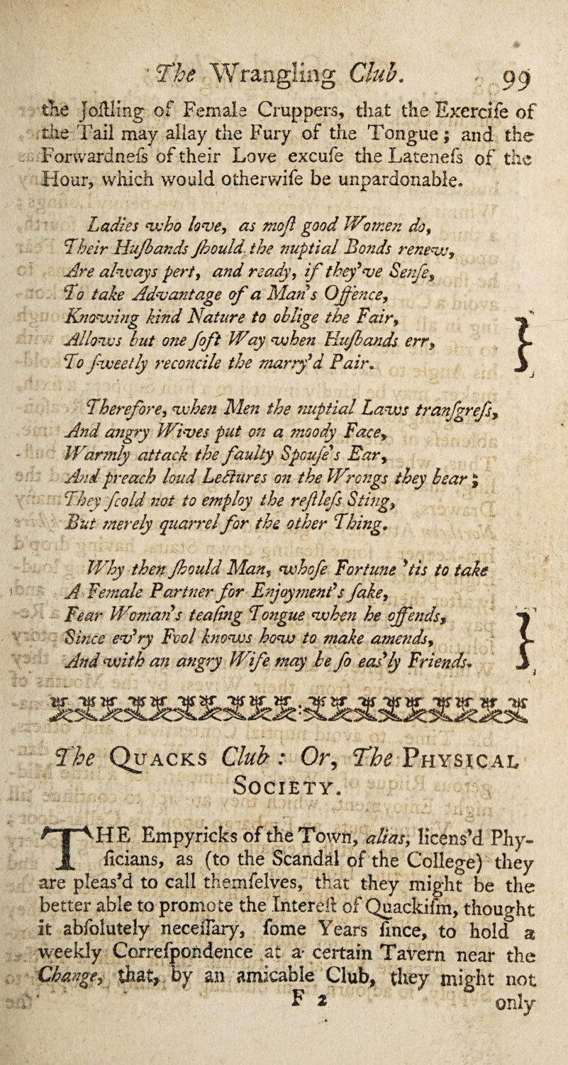 ' The Wrangling Club, , qqj the joillmg of Female Cruppers, that the Exercife of the Tail may allay the Fury of the Tongue; and the Forwardness of their Love excufe the Latenefs of tile Hour, which would otherwife be unpardonable. Ladies who love, as moft good Women do. Their Hufiands Jhould. the nuptial Bonds renews. Are always pert, and ready, if they've Senfe, To take Advantage of a Man's Offence, Knowing kind Nature to oblige the Fair, Allows but 07ze Joft Way when Jrlujbands err, To fweetly reconcile the marry'd Pair. Therefore, when Men the nuptial Laws tranfgrefs, And angry Wives put on a moody Face> Warmly attack the faulty Spou/e's Ear, And preach loud Lediures 071 the Wrongs they bear J They fcold not to employ the reJUefs Sting, But merely quarrelfor the other Thing, Why then Jhould Man, whofe Fortune 'tis to take A Female Partner for Enjoyment's fake, Fear Womaiis teafing Tojigue when he offends, Smce ev'ry Fool k7iows how to make amends. And with an angry Wife may he fo eas'ly Friends* The Quacks Club: Or, The Physical Society. THE Empyricks of the Town, alias, licens’d Phy- ficians, as (to the Scandal of the College) they are pleas’d to call themfelves, that they might be the better able to promote the Interef: of Quackifm, thought it abfolutely neceiFary, fome Years fince, to hold a weekly Correfpoiidence at a- certain Tavern near the Changey that, by an amicable Club, they might not F 2 only l