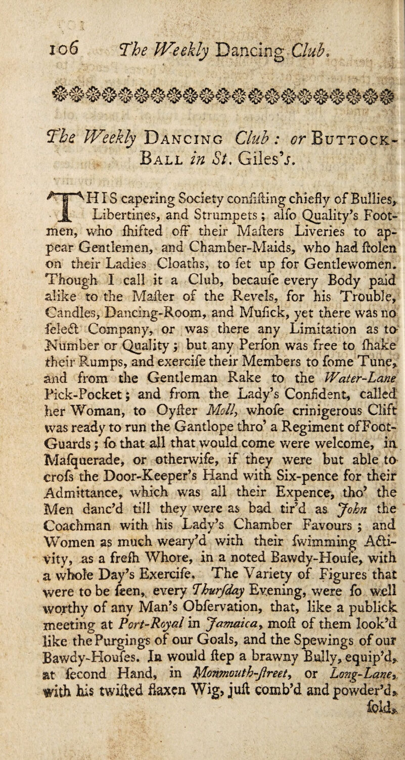 The Weekly Dancing Club : or Buttock* Ball in St. Giles’j. IS capering Society confiding chiefly of Bullies, Libertines, and Strumpets; alio Quality’s Foot¬ men, who Drifted off their Mailers Liveries to ap¬ pear Gentlemen, and Chamber-Maids, who had ftolen on their Ladies deaths, to fet up for Gentlewomen. Though I call it a Club, becauie every Body paid alike to the Mailer of the Revels, for his Trouble, Candles, Dancing-Room, and Mufick, yet there was no feleCt Company, or was there any Limitation as to Number or Quality ; but any Perfon was free to fhake their Rumps, and exercife their Members to fome Tune,, and from the Gentleman Rake to the Water-Lane Pick-Pocket; and from the Lady’s Confident, called her Woman, to Oyiler Moll, whofe crinigerous Clift was ready to run the Gantlope thro’ a Regiment ofFoot- Guards; fo that all that would come were welcome, in Mafquerade, or otherwife, if they were but able to crofs the Door-Keeper’s Hand with Six-pence for their Admittance, which was all their Expence, tho’ the Men danc’d till they were as bad tir’d as John the Coachman with his Lady’s Chamber Favours ; and Women as much weary’d with their fwimming Acti¬ vity, as a frefh Whore, in a noted Bawdy-Houfe, with a whole Day’s Exercife* The Variety of* Figures that were to be feen, every Lhurfday Evening, were fo well worthy of any Man’s Obfervation, that, like a publick meeting at Port-Royal in Jamaica, mod of them look’d like the Purgings of our Goals, and the Spewings of our Bawdy-Houfes. In would ftep a brawny Bully, equip’d, at fecond Hand, in Monmouth-Jlreet, or Long-Lane, with his twilled flaxen Wig, juft comb’d and powder’d.