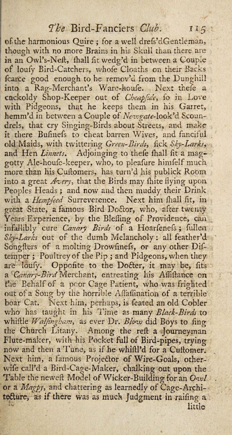 of the harmonious Quire ; for a well drefs’dGentleman, thouo-h with no more Brains in his Skull than there are o in an OwlVNeit, fhall fit wedg’d in between a Couple of loufy Bird-Catchers, whofe Cloaths on their Backs fcarce good enough to he remov’d from the Dunghill OO into a Rag-Merchant’s Ware-houfe. Next thefe a cuckoldy Shop-Keeper out of Cbeapfide, fo in Love with Pidgeons, that he keeps them in his Garret, hemm’d in between a Couple of Newgate-look’d Scoun¬ drels, that cry Singing-Birds about Streets, and make it there Bufmefs to cheat barren Wives, and fanciful old Maids, with twittering Green-Birds, lick Sky-Larks, and Hen Linnets, Adjoinging to thefe fhall lit a mag- gotty Ale-houfe-keeper, who, to pleafure himfelf much more than his Culiomers, has turn’d his publick Room into a great Aueiy-, that the Birds may Ihite flying upon Peoples Heads; and now and then muddy their Drink with a Hempfeed Surreverence. Next him fhall lit, in great State, a famous Bird Doctor, who, after twenty Years Experience, by the Blefling of Providence, can infallibly cure Canary Birds of a Hoarfenefs ; fullen Sky-Larks out of the dumb Melancholy: all feather’d Songflers of a molting Drowfinefs, or any other Dis¬ temper ; Poultreyof the Pip ; and Pidgeons,.when they are louly. Oppoiite to the Dodler, it may be, lits a Candry-Bird Merchant, entreating Iris Alhflance on the Behalf of a poor Cage Patient, who was frighted out of a Sony by the horrible Aflaflination of a terrible boar Cat. Next him, perhaps, is feated an old Cobler who has taught in his Time as many Black-Birds to whiftle Waljingham, as ever Dr. Blow did Boys to fing the Church Litany. Among, the reft a Journeyman Flute-maker, with his Pocket full of Bird-pipes, trying now and then a Tune, as if he whiftl’d for a Cuflomer. Next him, a famous Projector ofWire-Goak, other- wife call’d a Bird-Cage-Maker, chalking out upon the Table the newel! Model of Wicker-Building for an Owl or a Magpy, and chattering as learnedly of Cage-Archi¬ tecture, as if there was as much judgment in raiflng a little