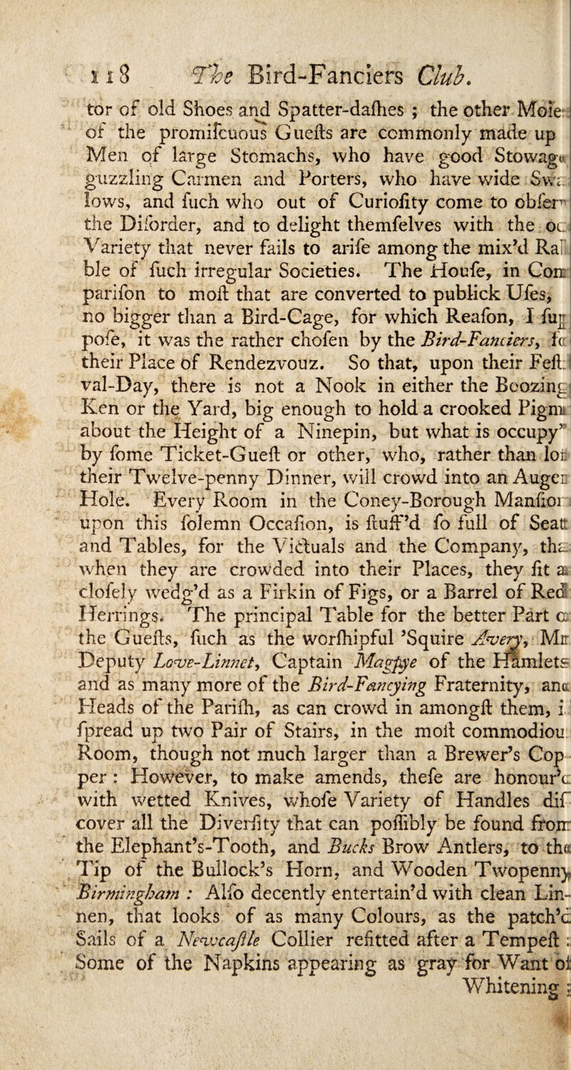 tor of old Shoes and Spatter-dafhes ; the other Mole: ot the promifcuous Guefls are commonly made up Men of large Stomachs, who have good Stowage guzzling Carmen and Porters, who have wide Swa lows, and fuch who out of Curiolity come to obier~ the Diforder, and to delight themfelves with the ocl Variety that never fails to arife among the mixM Rai ble of fuch irregular Societies. The Houfe, in Coir parifon to mod that are converted to publick Ufes, no bigger than a Bird-Cage, for which Reafon, I fup pofe, it was the rather chofen by the Bird-Fanciers, h their Place of Rendezvouz. So that, upon their Fell val-Day, there is not a Nook in either the Boozing- Ken or the Yard, big enough to hold a crooked Pigmi about the Height of a Ninepin, but what is occupy’ by fome Ticket-Guell or other, who, rather than lot their Twelve-penny Dinner, will crowd into an Auger Hole. Every Room in the Coney-Borough Manfior upon this folemn Occafion, is fluff’d fo full of Seat and Tables, for the Victuals and the Company, tha when they are crowded into their Places, they lit a clofely wedg’d as a Firkin of Figs, or a Barrel of Red Herrings. The principal Table for the better Part a the Gueils, fuch as the wcrfhipful ’Squire Mr Deputy Love-Linnet, Captain Magpye of the Hamlets and as many more of the Bird-Fancying Fraternity, ana Pleads of the Parilh, as can crowd in amonglt them, i fpread up two Pair of Stairs, in the moil commodiou Room, though not much larger than a Brewer’s Cop per : However, to make amends, thefe are honourY with wetted Knives, whofe Variety of Handles dif cover all the Diverfity that can poffibly be found from the Elephant’s-Tooth, and Bucks Brow Antlers, to tha Tip of the Bullock’s Horn, and Wooden Twopenny Birmingham ; Alfo decently entertain’d with clean Lin- nen, that looks of as many Colours, as the patch’d Sails of a Nevscafile Collier refitted after a Tempefl; Some of the Napkins appearing as gray for Want oi Whitening i