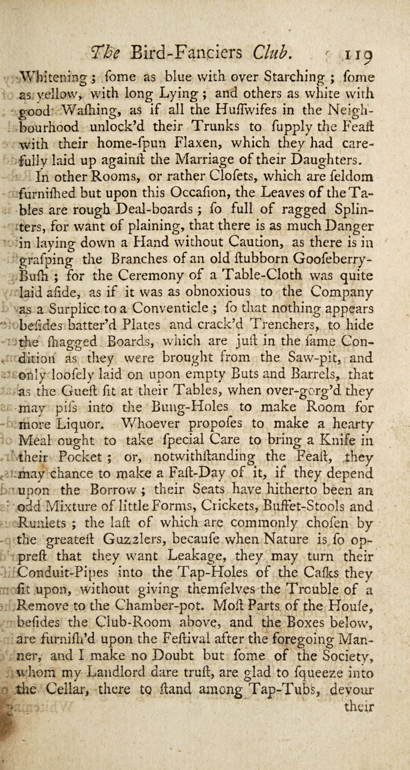 Wh itening; fome as blue with over Starching ; fome as yellow, with long Lying ; and others as white with good Wafhing, as if all the Huflwifes in the Neigh¬ bourhood unlock’d their Trunks to fupply the Feaft with their home-fpun Flaxen, which they had care¬ fully laid up againit the Marriage of their Daughters. In other Rooms, or rather Clofets, which are feldom furnifhed but upon this Occafion, the Leaves of the Ta¬ bles are rough Deal-boards; fo full of ragged Splin¬ ters, for want of plaining, that there is as much Danger in laying down a Hand without Caution, as there is in graiping the Branches of an old dubborn Goofeberry- Bulh ; for the Ceremony of a Table-Cloth was quite laid afide, as if it was as obnoxious to the Company as a Surplice to a Conventicle ; fo that nothing appears beiides batter’d Plates and crack’d Trenchers, to hide the dragged Boards, which are juft in the lame Con¬ dition as they were brought from the Saw-pit, and only loofely laid on upon empty Buts and Barrels, that as the GuefI fit at their Tables, when over-gerg’d they may pifs into the Bung-Holes to make Room for more Liquor. Whoever propofes to make a hearty Meal ought to take fpecial Care to bring a Knife in their Pocket ; or, notwithilanding the Fead, they may chance to make a Fafl-Day of it, if they depend upon the Borrow ; their Seats have hitherto been an odd Mixture of little Forms, Crickets, Buffet-Stools and Runlets ; the lad of which are commonly chofen by the greateil Guzzlers, becaufe when Nature is fo op- preft that they want Leakage, they may turn their Conduit-Pipes into the Tap-Holes of the Cafks they lit upon, without giving themfelves the Trouble of a Remove to the Chamber-pot. Mod Parts of the Houfe, befides the Club-Room above, and the Boxes below, are furnifh’d upon the Fedival after the foregoing Man¬ ner, and I make no Doubt but fome of the Society, whom my Landlord dare trud, are glad to fqueeze into the Cellar, there to dand among Tap-Tub's, devour their