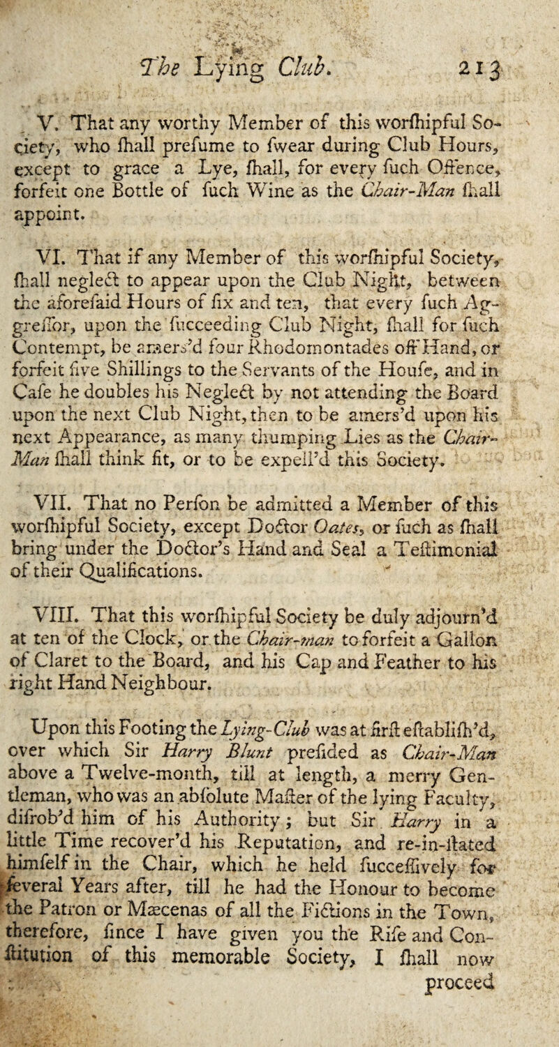 V. That any worthy Member of this worfhipful So¬ ciety, who fhall prefume to fwear during Club Hours, except to grace a Lye, fhall, for every fuch Offence, forfeit one Bottle of fuch Wine as the Chair-Man fhall appoint. VI. That if any Member of this worfhipful Society, fhall negled to appear upon the Club Night, between the aforefaid Hours of fix and ten, that every fuch Ag~- greilor, upon the fucceeding Club Night, fhall for fuch Contempt, be araers’d four Rhodornontades offHand,or forfeit five Shillings to the Servants of the Houfe, and in Cafe he doubles his Neglect by not attending the Board upon the next Club Night, then to be amers’d upon his next Appearance, as many thumping Lies as the Chair- Man fhall think fit, or to be expelPd this Society. VII. That no Perfbn be admitted a Member of this worfhipful Society, except Doftor Oatess or fuch as fhall bring under the Doflor’s Hand and Seal a Teiiimcnial of their Qualifications. VIII. That this worfhipful Society be duly adjourn’d at ten of the Clock, or the Chair-man to forfeit a Gallon of Claret to the Board, and his Cap and Feather to his right Hand Neighbour. Upon this Footing the Lying-Club was at firft eftablifhM, over which Sir Harry Blunt prefided as Chair-Man above a Twelve-month, till at length, a merry Gen¬ tleman, who was an abfolute Mailer of the lying Faculty, difrobM him of his Authority; but Sir Harry in a little Time recover’d his Reputation, and re-in-ilated himfelf in the Chair, which he held fucceffively for Several Years after, till he had the Honour to become the Patron or Maecenas of all the Fictions in the Town, therefore, fince I have given you the Rife and Con- kitution of this memorable Society, I fhall now : proceed