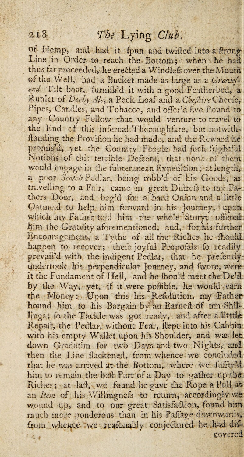 of Hemp, and had it fpun and twilled into a Rrong Line in Order to reach the Bottom; when he had thus far proceeded, he eredleda Windlefs over the Mouth of the Well, had a Bucket made as large as a Grantsf- end Tilt boat, furniiVd it with a good Featherbed, a Runlet of Derby Me, a Peck Loaf and a Che/bi reChetfe, Pipes, Candles, and Tobacco, and offer’d five. Pound to any Country Fellow that would venture to travel to the End of this infernal Thoroughfare, but notwith- Handing the Provifion he had made, and the Reward he promis’d, yet the Country People had Inch frightful Notions of this terrible Deiccnt, that none ef them would engage in the fubteranean Expedition; at length, a poor Scotch Pedlar, being robb’d of his Goods, as travelling to a Fair, came in great Dillrefs to me Fa¬ thers Door, and beg’d for a bard Onion and a little Oatmeal to help him forward in his Journey, upon, which my Father told him the whole Story; offered him the Gratuity aforementioned, and, for his further Encouragement, a Tv the of all the Riches he fhould happen to recover; thefe joyiul Propofats fo readily prevail’d with the indigent Pedlar, that he prefently undertook his perpendicular journey, and fwore, were it the Fundament of Hell, and he fhould meet the De’il by the Way, yet, if it were poflible, he would earn the Money: Upon this his Refolution, my Father1 bound him to his Bargain by an Earned of ten Shil¬ lings; fo the Tackle was got ready, and after alitttle Repall, the Pedlar, without Fear, flept into his Cabbin with his empty Wallet upon his Shoulder, and was let down Gradatim for two Days and two Nights, and then the Line flackene.d, from whence we concluded that he was arrived at the Bottom, where we fullerd him to remain the bell Part of a Day to gather up the Riches; at lad, we found he gave the Rope a Pull as an Item of his Willrngnefs to return, accordingly we wound up, and to our great Satisfaction, found him much more ponderous than in his Padage downwards, from whence - we reafonably conjectured he:, had diL covered