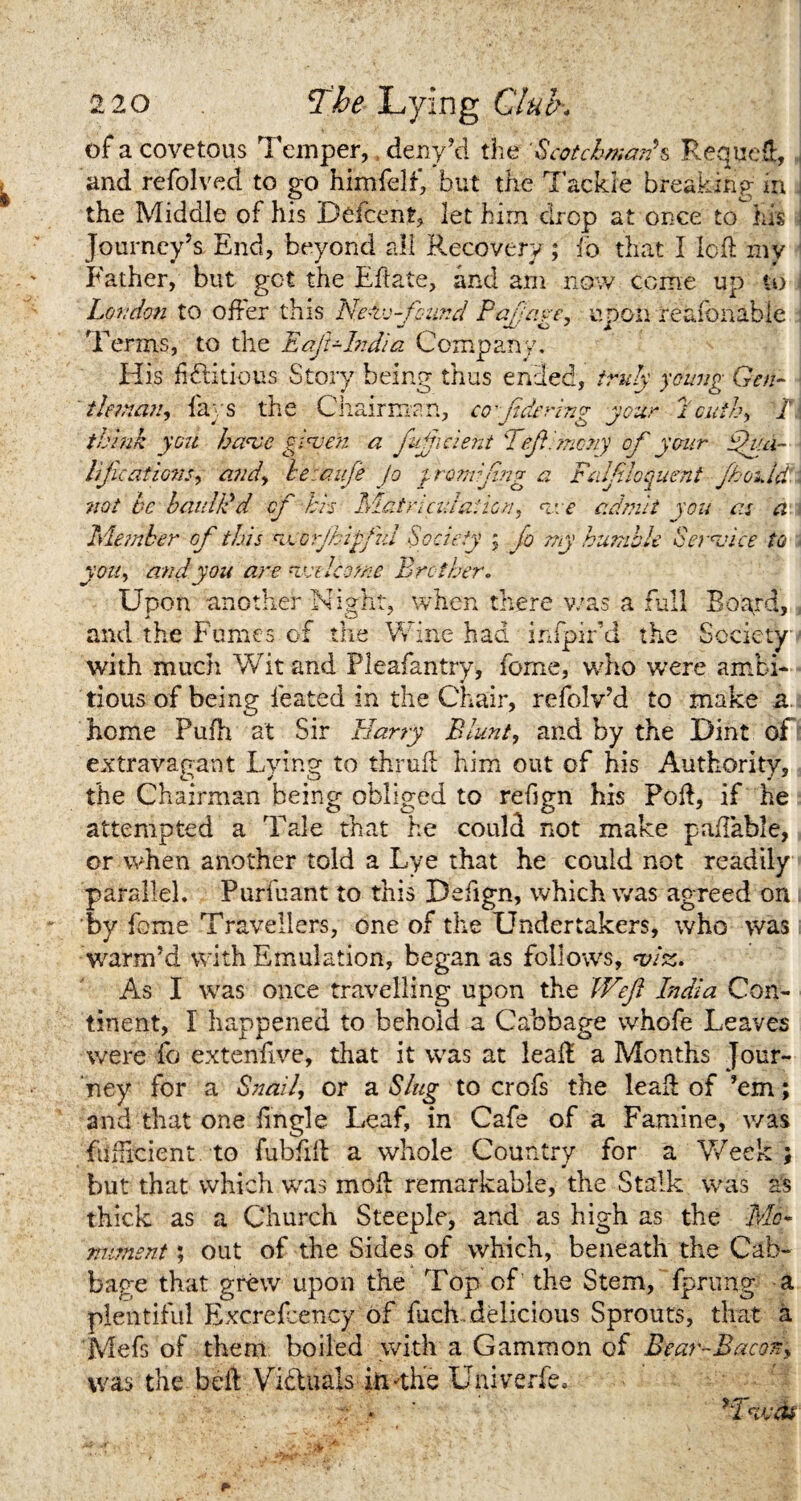 of a covetous Temper, deny’d the Scotchman's Requed, and refolved to go himfelf, but the Tackle breaking m the Middle of his Defcent, let hirn drop at once to his Journey’s End, beyond all Recovery; fo that I led my Father, but got the Eftate, and am now come up to London to oiler this Nehc-finnd Pajjage, upon reafonable Terms, to the Eaft-Lidia Company. His fictitious Story being thus ended, truly young Gen- iletnan, fays the Chairman, cofdering your Louth, /i think you have given a fujjicient TejEmcny of your gh.a- lifcations, and, hetaufe Jo jromifing a Falfloquent fhouid not he baulk'd cf -hrs Matriculation, vee admit you as a Member of this ncorjhip/ul Society ; fo my humble Service to \ you, and you are veiled me Brother. Upon another Night, when there was a full Board, and the Fumes of the Wine had infpir’d the Society with much Wit and Pleafantry, feme, who were ambi¬ tious of being feated in the Chair, refolv’d to make a home Pufh at Sir Harry Blunt, and by the Dint of extravagant Lying to thrufl him out of his Authority, the Chairman being obliged to refign his Pod, if he attempted a Tale that he could not make paflable, or when another told a Lye that he could not readily parallel. Purfuant to this Defign, which was anreed on by feme Travellers, one of the Undertakers, who was warm’d with Emulation, began as follows, viz. As I was once travelling upon the Weft India Con¬ tinent, I happened to behold a Cabbage whofe Leaves were fo extenfive, that it was at lead a Months Jour¬ ney for a Snail, or a Slug to crofs the leaf! of ’em; and that one iingle Leaf, in Cafe of a Famine, was ftifhcient to fubfiil a whole Country for a Week ; but that which was mod: remarkable, the Stalk was as thick as a Church Steeple, and as high as the Mo* mment; out of the Sides of which, beneath the Cab¬ bage that grew upon the Top of the Stem, fprung a plentiful Excrefcency of fuch, delicious Sprouts, that a Mefs of them boiled with a Gammon of Bear-Bacon, was the bed Victuals iftHhe Uni verfe. •; • 'TvcU