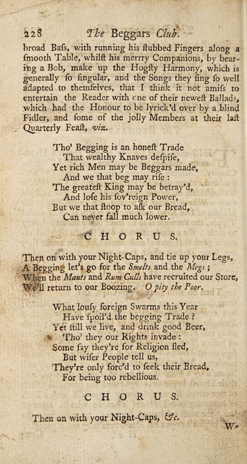 broad Bafs, with running his flubbed Fingers along a fmooth Table, whilft his merrry Companions, by bear¬ ing a Bob, make up the Hogfty Harmony, which is generally fo lingular, and the Songs they ling fo well adapted to themfelves, that I think it not amifs to entertain the Reader with one of their newell Ballads, which had the Honour to be lyrick’d over by a blind Fidler, and fome of the jolly Members at their lalt Quarterly Feall, viz, Tho’ Begging is an honell Trade That wealthy Knaves defpife. Yet rich Men may be Beggars made. And we that beg may rife : The greateft King may be betray’d. And lofe his fov’reign Power, But we that Hoop to afk our Bread, Can never fall much lower. CHORUS. Then on with your Night-Caps, and tie up your Legs, A Begging let’s go for the Smelts and the Megs ; When the Mauts and Rum Culls have recruited our Store, Ymd return to our Boozing. G pity the Poor. What loufy foreign Swarms this Year Have fpoil’d the begging Trade ? Yet Hill we live, and drink good Beer, ■>% Tho’ they our Rights invade : Some fay they’re for Religion fled. But wifer People tell us, They’re only forc’d to feek their Bread, For being too rebellious. CHORUS. Then on with your Night-Caps, &V. W