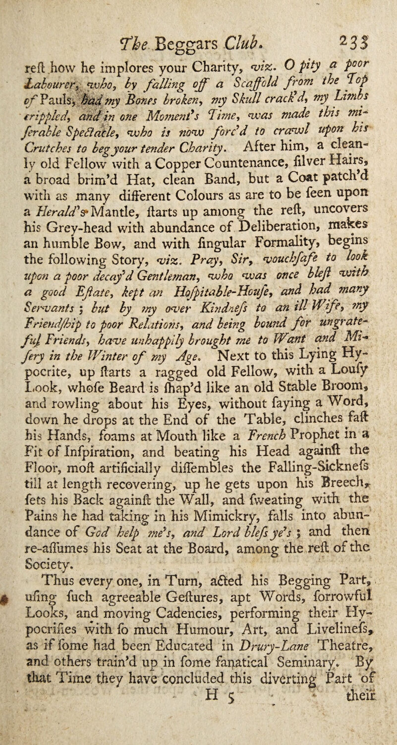 reft how he implores your Charity, •viz. O pity a poor Labourer3 <vvho, by falling off a Scaffold from the Lop of Pauls, had my Bones broken, my Skull crack d, my Limbs (rippled, and in one Moment's Lime, <was made this mi¬ ff able Speda.de, wjbo is now forc'd to crarwl upon his Crutches to beg your tender Charity. After him, a c!ean» ly old Fellow with a Copper Countenance, illver Hairs, a broad brim’d Hat, clean Band, but a Coat patch d with as many different Colours as are to be feen upon a Herald's* Mantle, ftarts up among the reft, uncovers his Grey-head with abundance of Deliberation, makes an humble Bow, and with lingular Formality, begins the following Story, •viz. Pray, Sir, 1vouchfafe to look upon a poor decaf d Gentleman, njoho •zvas once bleji •with a good Eftate, kept an Hofpitable-Houfe, and had many Servants ; but by my o<ver Kindnefs to an ill Wife, my Friend/hip to poor Relations, and being hound for ungrate¬ ful Friends, ha<ve unhappily brought me to Wunt and Mi- ffy in the Winter of my Age, Next to this Lying Hy¬ pocrite, up ftarts a ragged old Fellow, with a Loufy Look, whofe Beard is lhap’d like an old Stable Broom, and rowling about his Eyes, without faying a Word, down he drops at the End of the Table, clinches faft his Hands, foams at Mouth like a Trench Prophet in a Fit of Xnfpiration, and beating his Head againft the Floor, moft artificially diftembles the Falling-Sicknefs till at length recovering, up he gets upon his Breech* fets his Back againft the Wall, and fweating with the Pains he had taking in his Mimickry, falls into abun¬ dance of God help tne's, and Lord hlefs ye's ; and then re-aftumes his Seat at the Board, among the reft of the Society. Thus every one, in Turn, adfed his Begging Part, $ uiing fuch agreeable Geftures, apt Words, forrowful Looks, and moving Cadencies, performing their Hy- pocriiies with fo much Humour, Art, and Livelinefs* as if fome had been Educated in Drury-Lane Theatre, and others train’d up in Lome fanatical Seminary. By that Time they have concluded this diverting Part of H 5 their