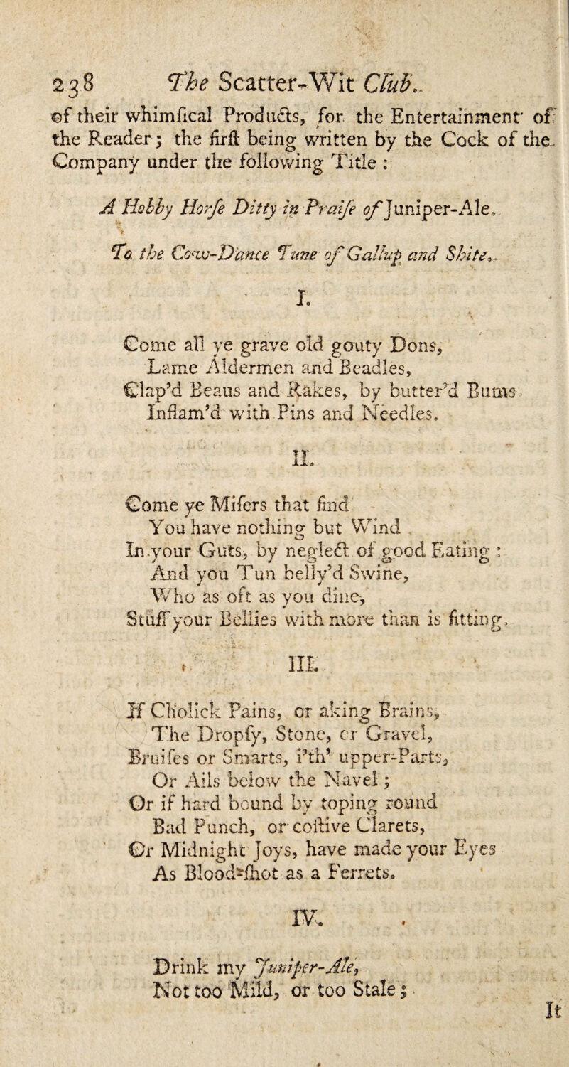 ©f their whimfical Produdts, for the Entertainment' of the Reader; the hrft being written by the Cock of the. Company under the following Title : A Hobby Horfe Ditty in Praife of juniper-Ale, > To the Cow-Dance Tune of Gallup and Shite,.. I. Come all ye grave old gouty Dons, Lame Aldermen and Beadles, Clap’d Beaus and Rakes, by butter’d Bums Inflam’d with Fins and Needles. II. Come ye Mifers that find You have nothino- but Wind O In-your Guts, by negledl of good Eating 1 And you Tun bellv’d Swine, Who as oft as you dine. Stuff your Bellies with more than is fitting. , III. If CKolick Pains, cr aking Brains, The Dropfy, Stone, cr Gravel, Bruifes or Smarts, i?th* upper-Parts, Or Ails below the Navel; Or if hard bound by toping round Bad Punch, or coilive Clarets, Or Midnight joys, have made your Eyes As Blood-fhot as a Ferrets. IV. Drink my Juniper-Ale, Not too Mild, or too Stale %