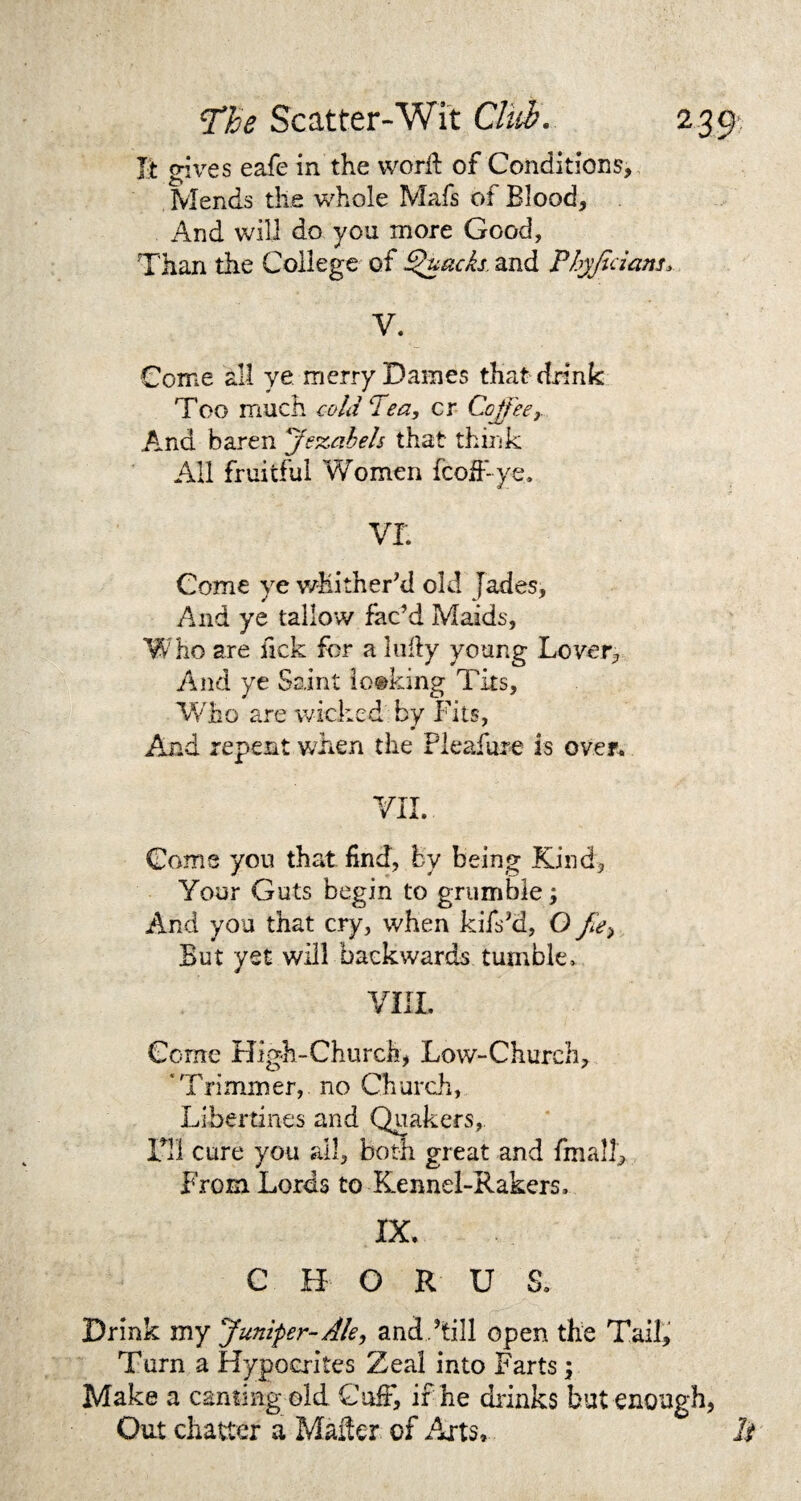 It gives eafe in the word of Conditions, Mends the whole Mafs of Blood, And will do you more Good, Than the College of Quacks and Phyfedans, V. Come all ye merry Dames that drink Too much cold Tea, cr Coffeer And baren 'Jezabels that think All fruitful Women feoff ye* VI Come ye whitherki old Jades, And ye tallow fac’d Maids, Who are ftek for a ludy young Lover, And ye Saint looking Tits, Who are wicked by Fits, And repent when the Fleafure is over. VII. Come you that find, by being Kind, Your Guts begin to grumble; And you that cry, when kifskl, O fie*, But yet will backwards tumble, VIII. Come High-Church, Low-Church, ‘Trimmer, no Church, Libertines and Quakers, Til cure you all, both great and finally From Lords to Kennel-Rakers, IX. C H O R U S. Drink my Juniper-Ale, and.hill open the Tail, Turn a Hypocrites Zeal into Farts \ Make a canting old Cuff, ir he drinks but enough, Out chatter a Mailer of Aits, It