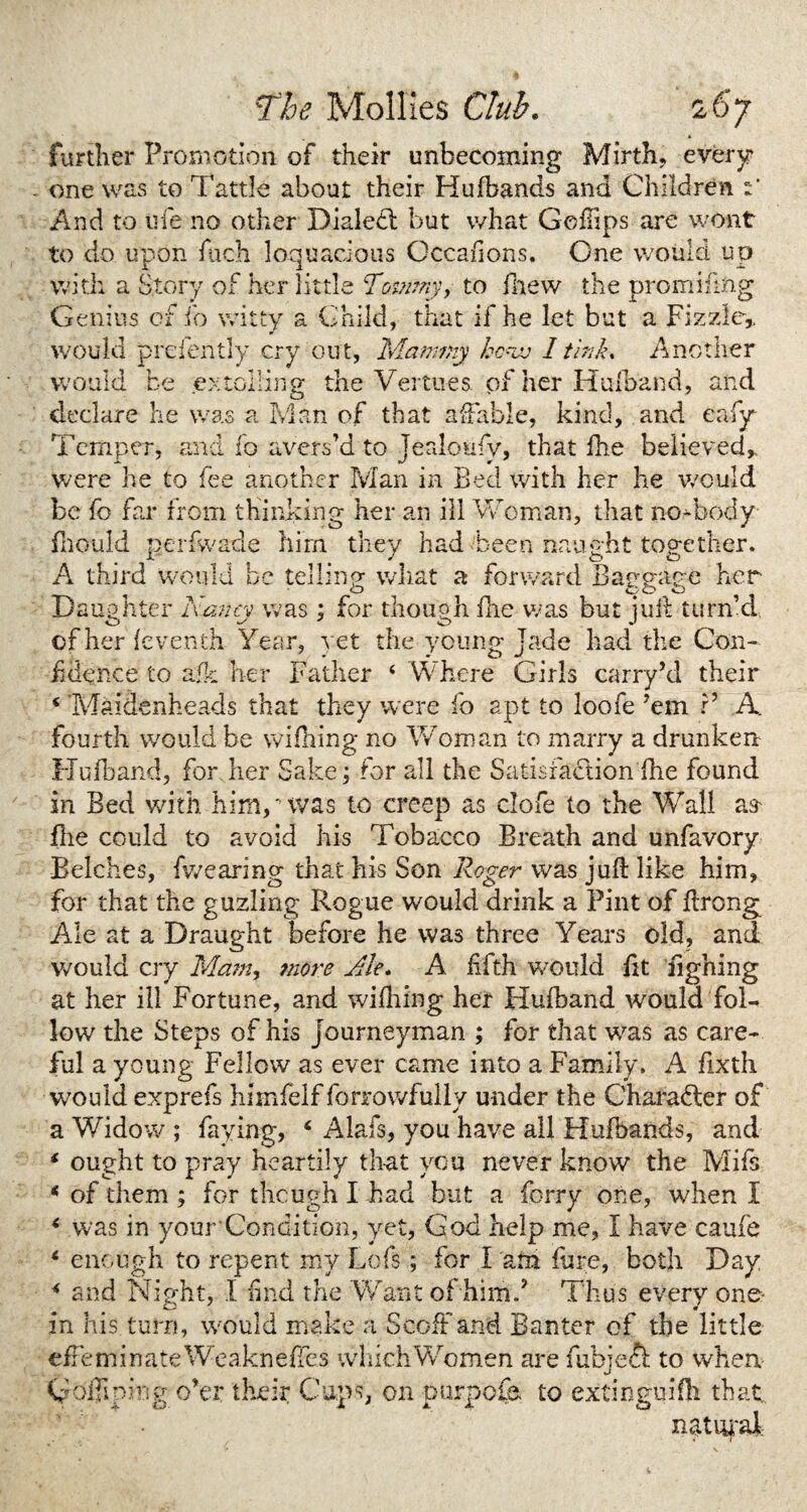 further Promotion of their unbecoming Mirth, every one was to Tattle about their Hufbands and Children And to ufe no other Dialed: but what Gchips are wont to do upon fiich loquacious Occafions, One would up with a Story of her little ‘Tommy, to drew the prominng Genius of fo witty a Child, that if he let but a Fizzle,, would prefently cry out, Mammy 1 tlnk. Another would be extolling the Vertues pf her Hufband, and declare lie was a Man of that affable, kind, and eafy Temper, and fo a vers’d to Jeakmfy, that fhe believed* were he to fee another Man in Bed with her he would be fo far from thinking her an ill Woman, that no-body fhould perfwade him they had been naught together. A third would be telling what a forward Bagg-ane her o 000 Daughter Nancy was ; for though fhe was but juit turn’d of her feventh Year, yet the young jade had the Con¬ fidence to afk her Father ‘ Where Girls carry’d their ‘ Maidenheads that they were fo apt to loofe ’em P A. fourth would be wifiring no Woman to marry a drunken Hufband, for her Sake; for all the Satisfaction fhe found in Bed with him, ** was to creep as dole to the Wall aa flie could to avoid his Tobacco Breath and unfavory Belches, fwearing that his Son Roger was jufi: like him, for that the guzling Rogue would drink a Pint of flrong Ale at a Draught before he was three Years old, and would cry Mam, more Ale. A fifth would fit fighing at her ill Fortune, and wifhing her Hufband would foR low the Steps of his journeyman ; for that was as care¬ ful a young Fellow as ever came into a Family. A fixth would exprefs himfelf forrowfully under the Chara&er of a Widow ; faying, ‘ Alafs, you have all Hufbands, and * ought to pray heartily that you never know the Mifs * of them ; for though I had but a forry one, when I 6 was in your Condition, yet, God help me, I have caufe 6 enough to repent my Lcfs; for I am fore, both Day * and Night, I find the Want of him f Thus every one- in his turn, would make a Scoff and Banter of the little efFe m i n ate We akn effes which Women are fubjeft to when Coifipkig o’er their Caps, on purpofe to extinguifh that.