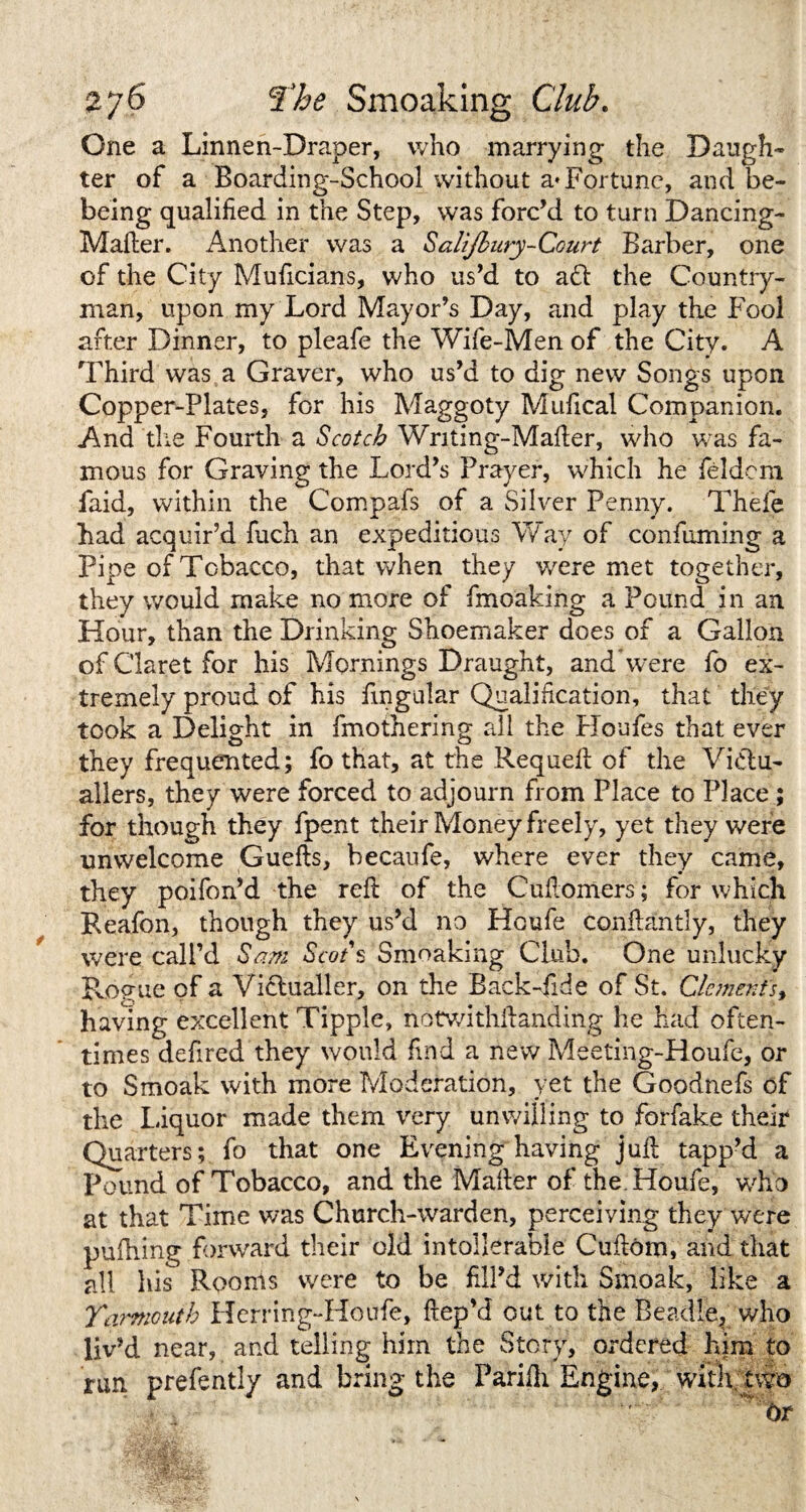 One a Linnen-Draper, who marrying the Daugh¬ ter of a Boarding-School without a* Fortune, and be- being qualified in the Step, was forc’d to turn Dancing- Mailer. Another was a Salijbury-Court Barber, one of the City Muficians, who us’d to ad the Country¬ man, upon my Lord Mayor’s Day, and play the Fool after Dinner, to pleafe the Wife-Men of the City. A Third was a Graver, who us’d to dig new Songs upon Copper-Plates, for his Maggoty Mufical Companion. And die Fourth a Scotch Writing-Mafler, who was fa¬ mous for Graving the Lord’s Prayer, which he feldem faid, within the Compafs of a Silver Penny. Thele had acquir’d fuch an expeditious Way of confuming a Pipe of Tobacco, that when they v/ere met together, they would make no more of fmoaking a Pound in an Hour, than the Drinking Shoemaker does of a Gallon of Claret for his Mornings Draught, and Were fo ex¬ tremely proud of his lingular Qualification, that they took a Delight in (mothering all the Houfes that ever they frequented; fo that, at the Requefl of the Victu¬ allers, they were forced to adjourn from Place to Place; for though they fpent their Money freely, yet they were unwelcome Guefls, becaufe, where ever they came, they poifon’d the reft of the Cuflomers; for which Reafon, though they us’d no Houfe conftantly, they were call’d Sam Scot s Smoaking Club. One unlucky Rogue of a Vidualler, on the Back-fide of St. Clements, having excellent Tipple, notwithilanding he had often¬ times defired they would find a new Meeting-Houfe, or to Smoak with more Moderation, yet the Goodnefs of the Liquor made them very unwilling to forfake their Quarters; fo that one Evening having jull tapp’d a Pound of Tobacco, and the Mailer of the. Houfe, who at that Time was Church-warden, perceiving they were puihing forward their old intollerabie Cuilom, and that all his Rooms were to be fill’d with Smoak, like a Yarmouth Herring-Houfe, fiep’d out to the Beadle^ who liv’d near, and telling him the Story, ordered him to run prefently and bring the Parifli Engine, with two