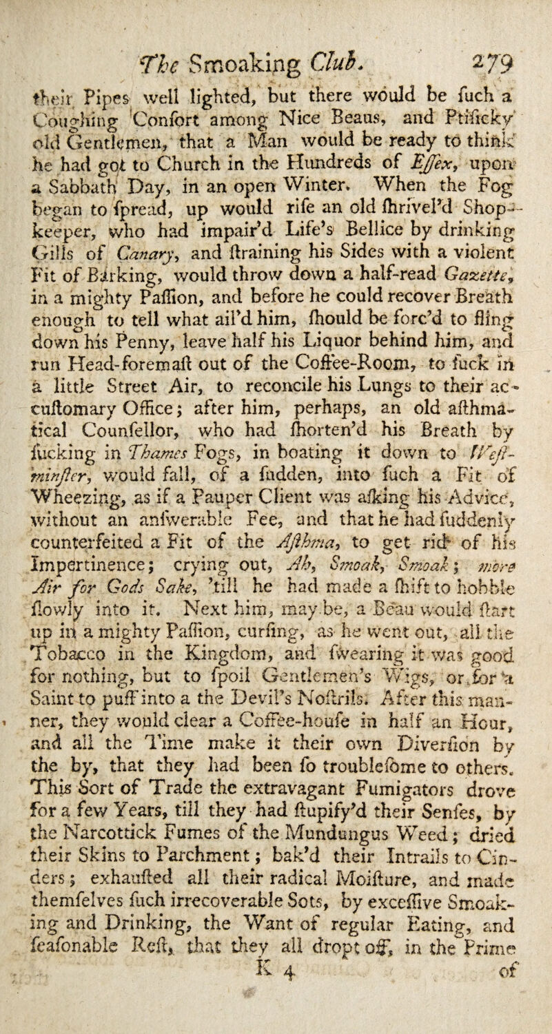 their Pipes well lighted, but there would be fuch a Coughing Confort among Nice Beaus, and Ptifieky old Gentlemen, that a Man would be ready to think' he had got to Church in the Hundreds of Ejjex, upon a Sabbath Day, in an open Winter. When the Fog began to fpread, up would rife an old fhrivel’d Shop-¬ keeper, who had impair’d Life’s Bellice by drinking Gills of Canary, and draining his Sides with a violent Fit of Barking, would throw down a half-read Gazette* in a mighty Pafllon, and before he could recover Breath enough to tell what ail’d him, fhould be forc’d to fling down his Penny, leave half his Liquor behind him, and run Head-foremafl out of the Coffee-Room, to fuck m a little Street Air, to reconcile his Lungs to their ac•* cultomary OfHce; after him, perhaps, an old afthma- tical Counfellor, who had fhorten’d his Breath by fucking in Thames Fogs, in boating it down to IVefi- 'tninfter, would fall, of a hidden, into fuch a Fit of Wheezing, as if a pauper Client was afking his Advice, without an anfwerable Fee, and that he had fuddenly counterfeited a Fit of the Ajlhma, to get rid* of his Impertinence; crying out, Ah, Smoak, Smoak; more Air for Gods Sake, ’till he had made a drift to hobble ilowly into it. Next him, may.be, a Beau would flare up in a mighty Paflion, curling, as he went out, all. tire Tobacco in the Kingdom, and fwearing it was good for nothing, but to fpoil Gentlemen’s Wigs, or,for*a Saint to puff into a the Devil’s Noflrils. After this: man¬ ner, they would clear a CofFee-houfe in half an Hour, and all the Time make it their own Diverfion byr the by, that they had been fo troublefbme to others. This Sort of Trade the extravagant Fumigators drove fora few Years, till they had flupify’d their Senfes, by the Narcottick Fumes oi the Mundungus Weed; dried their Skins to Parchment; bak’d their Intrails to Cin¬ ders ; exhaufled all their radical Moifture, and made themfelves fuch irrecoverable Sots, by exceflive Smoak¬ ing and Drinking, the Want of regular Elating, and feafonable Reft, that they all droptoffl in the Prime K 4 of