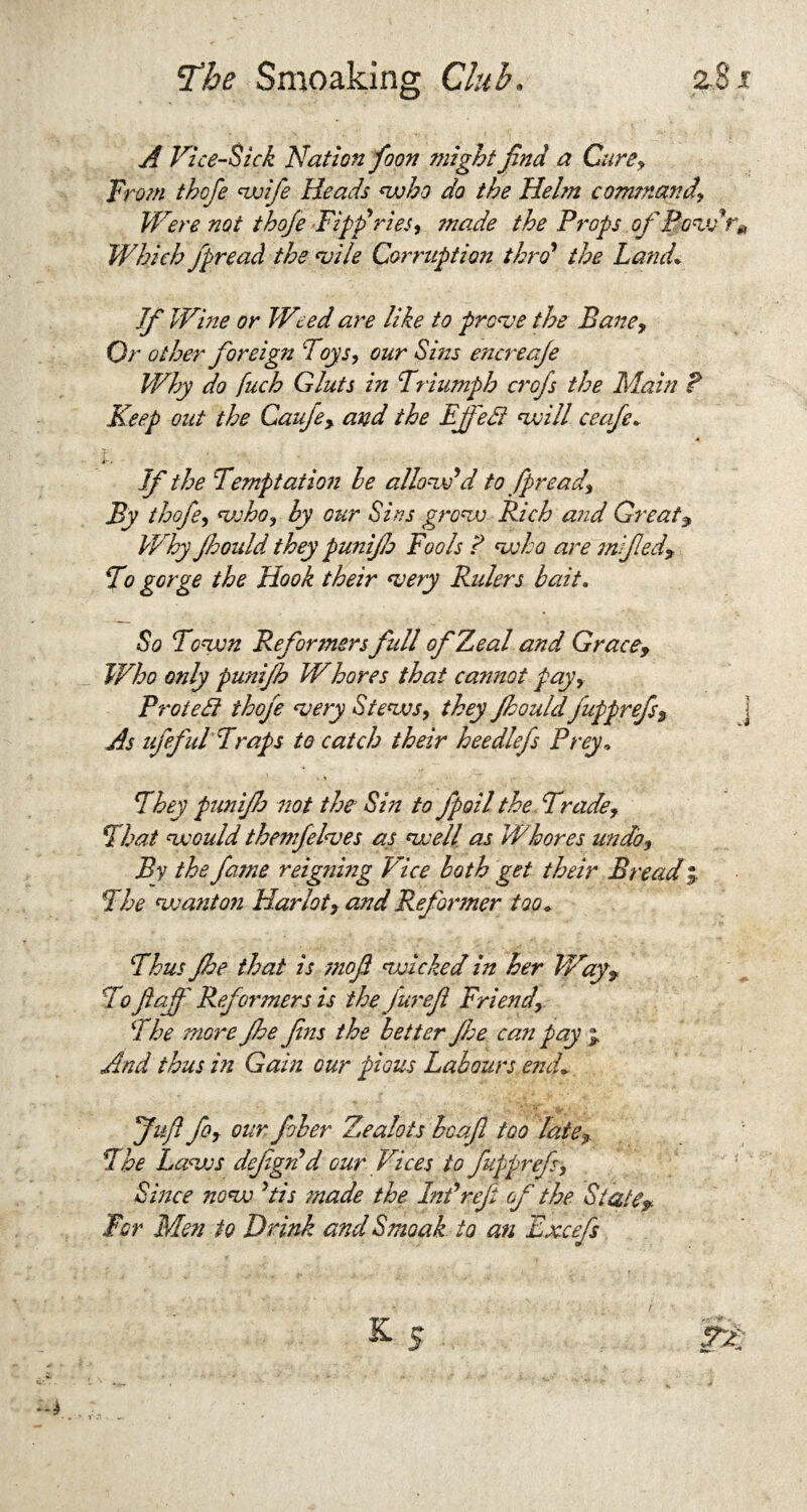 A Vice-Sick Nation foon might find a Cure, From thofe wife Heads who do the Helm command\ Were not thofe Fiff ries, made the Props ofPovdr* Which fpread the vile Conniption thro' the Land* If Wine or Weed are like to prove the Bane, Or other foreign Toys, our Sins encreafe Why do fuch Gluts in Triumph crofs the Main P Keep out the Cauje, and the Ejfedt twill ceafe* l. If the Temptation he allow'd to fpread. By thofe, who, hy our Sins grow Rich and Greats Why fcould they punijh Fools ? who are mfied. To gorge the Hook their very Rulers bait. So Town Reformers full of Zeal and Grace, Who only punijh Whores that cannot pay, ProteFt thofe very Stews, they Jhouldfupprefs. As ufeful Traps to catch their heedlefs Prey» They punijh not the Sin to fipoil the Trade, That would themfelves as well as Whores undo. By the fame reigning Pice both get their Bread $ The wanto?i Harlot, and Reformer too. Thus fhe that is moft wicked in her Way 9 To ftaff Reformers is the fur eft Friend, She more fhe Jins the better flee can pay * And thus in Gain our pious Labours end* Juft fo, our filer Zealots bcajl too late. The Laws defigsi d our Vices to fupprefi. Since now 'tis made the hit*refit of the State» For Men to Drink andSmoak to an Excefs /