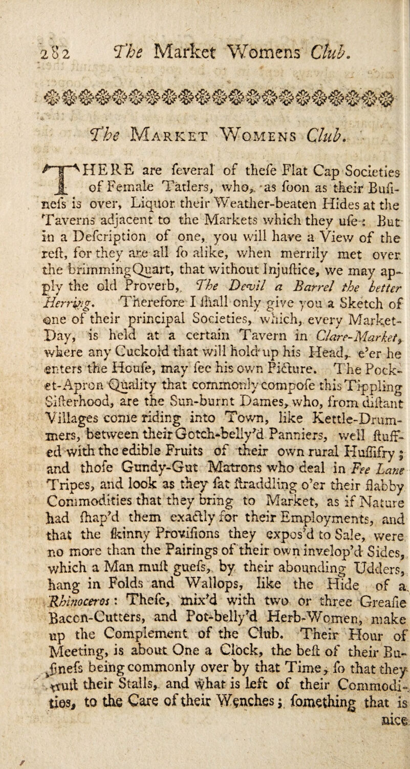 The Market Womens Club. f.1”^HE RE are feveral of thefe Flat Cap Societies Jt of Female Tatlers, who,,'as foon as their Buft- nels is over, Liquor their Weather-beaten Hides at the Taverns adjacent to the Markets which they ufe : But in a Defcription of one, you will have a View of the reft, for they are all fo alike, when merrily met over the brirnmingQuart, that without Jnjuftice, we may ap¬ ply the old Proverb,, The De<vil a Barrel the better Herritig. Therefore I ftiall only give you a Sketch of one of their principal Societies, which, every Market- Pay, is held at a certain Tavern in Glare-Market, where any Cuckold that will hold up his Head,, e’er he enters the Houfe, may fee his own Picture. The Pock¬ et-Apron Quality that commonly compofe this Tippling Sifterhood, are the Sun-burnt Dames, who, from diftant Villages come riding into Town, like Kettle-Drum¬ mers, between their Gotch-bellyH Panniers, well fluff¬ ed with the edible Fruits of their own rural Huftifry ; and thofe Gundy-Gut Matrons who deal in Fee Lane Tripes, and look as they fat ftraddling o’er their flabby Commodities that they bring to Market, as if Nature had fhap’d them exadtly for their Employments, and that the fkinny Proviftons they expos’d to Sale, were no more than the Pairings of their owninvelop’d Sides, which a Man mult guefs, by their abounding Udders, hang in Folds and Wallops, like the Hide of a. Rhinoceros: Thefe, mix’d with two or three Greaiie Bacon-Cutters, and Pot-belly’d Herb-Women, make up the Complement of the Club, Their Hour of Meeting, is about One a Clbck, the beft of their Bu- ^finefs being commonly over by that Time, fo that they *ruft their Stalls,, and what is Left of their Commodi¬ ties, to the Care of their Wenches y fomething that is nice