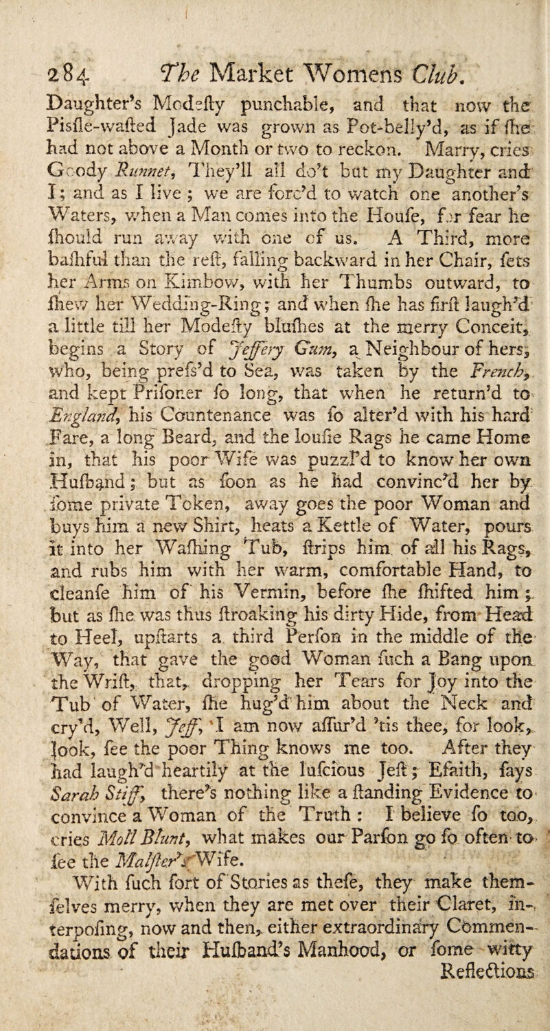 Daughter’s Modefty punchable, and that now the Pisfle-wafted Jade was grown as Pot-belly’d, as if fhe had not above a Month or two to reckon. Marry, cries Gfcody R unnet, They’ll all do5t but my Daughter and I; and as I live ; we are forc’d to watch one another s Waters, when a Man comes into the Houfe, Hr fear he fhould run away with one of us. A Third, more baihfui than the reft, falling backward in her Chair, fets her Arms on Kinxbow, with her Thumbs outward, to fnew her Wedding-Ring; and when fhe has firft laugh’d a little till her Modefty blufhes at the merry Conceit, begins a Story of Jeffery Gum, a Neighbour of hers, who, being prefs’d to Sea, was taken by the French9 and kept Prifoner fo long, that when he return’d to England, his Countenance was fo alter’d with his hard Fare, a long' Beard, and the loufie Rags he came Home in, that his poor Wife was puzsPd to know her own Hufband; but as foon as he had convinc’d her by dome private Token, away goes the poor Woman and buys him a new Shirt, heats a Kettle of Water, pours it into her Waffling Tub, ftrips him of all his Rags, and rubs him with her warm, comfortable Hand, to deanfe him of his Vermin, before fhe fhifted him ; but as fhe was thus ftroaking his dirty Hide, from Head to Heel, upftarts a third Perfon in the middle of the Way, that gave the good Woman iiich a Bang upon the Wrift, that, dropping her Tears for Joy into the Tub of Water, fhe hug’d him about the Neck and cry’d, Well, Jeff, \I am now affux’d his thee, for look* look, fee the poor Thing knows me too. After they had laughed heartily at die lufcious Jeft;-Efaith, fays Sarah Stiff there^s nothing like a ftanding Evidence to convince a Woman of the Truth : I believe fo too, cries Moll Blunt, what makes our Parfon go fo often to fee the MalftcR* r Wi fe. With fuch fort of Stories as thefe, they make them- Pelves merry, when they are met over their Claret, in-, terpofmg, now and then,, either extraordinary Commen¬ dations of their Hufband’s Manhood, or fome witty Reflexions