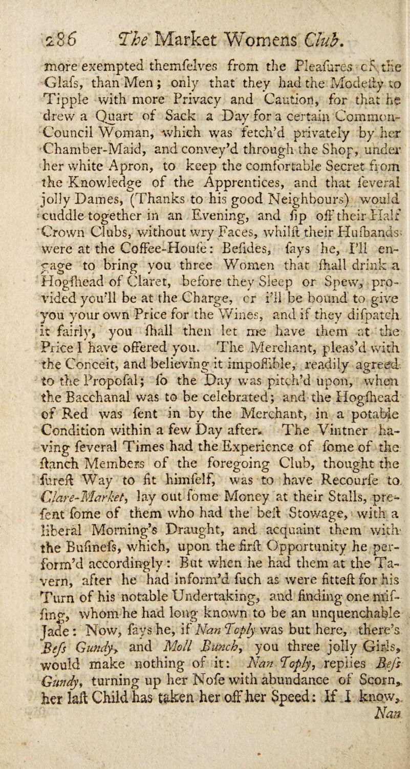 more exempted themfelves from the Pleafures 15 the Glafs, than Men ; only that they had the Mo deity to Tipple with more Privacy and Caution, for that he drew a Quart of Sack a Day for a certain Common- Council Woman, which was fetch’d privately by her Chamber-Maid, and convey’d through the Shop, under' her white Apron, to keep the comfortable Secret from the Knowledge of the Apprentices, and that feveral jolly Dames, (Thanks to his good Neighbours) would cuddle together in an Evening, and fp off their Half 'Crown Clubs, without wry Faces, whiht their Hu (hands; were at the Coffee-Houfe: Befides, fays lie, I’ll en¬ gage to bring you three Women that fhall drink a Hogfhead of Claret, before they Sleep or Spew, pro¬ vided you’ll be at the Charge, cr i’ll be bound to give you your own Price for the Wines, and if they difpateh. it fairly, you fhall then let me have them at the Price I have offered you. The Merchant, pleas’d with the Conceit, and believing it impoffible, readily agreed to the Propofal; fo the Day was pitch’d upon, when the Bacchanal was to be celebrated; and the Hogfhead of Red was lent in by the Merchant, in a potable Condition within a few Day after. The Vintner ha¬ ving feveral Times had the Experience of feme of the ffanch Members of the foregoing Club, thought the fured Way to ft himfelf, was to have Recourfe to Clave-Market, lay out fome Money at their Stalls, pre- fent fome of them who had the bed Stowage, with a liberal Morning’s Draught, and acquaint them with?, the Bufmefs, which, upon the fird Opportunity he per¬ form’d accordingly : But when he had them at the Ta¬ vern, after he had inform’d fuch as were fitted for his Turn of his notable Undertaking, and finding one mif¬ fing, whom he had long known to be an unquenchable Jade : Now, fays he, if Nan Toply was but here, there’s Befs Gundy* and Moll Bunch, you three jolly Girls, would make nothing of it: Nan Boply, replies Befs Gundy, turning up her Nofe with abundance of Scorn*, her M Child has taken her off her Speed: If I know* New