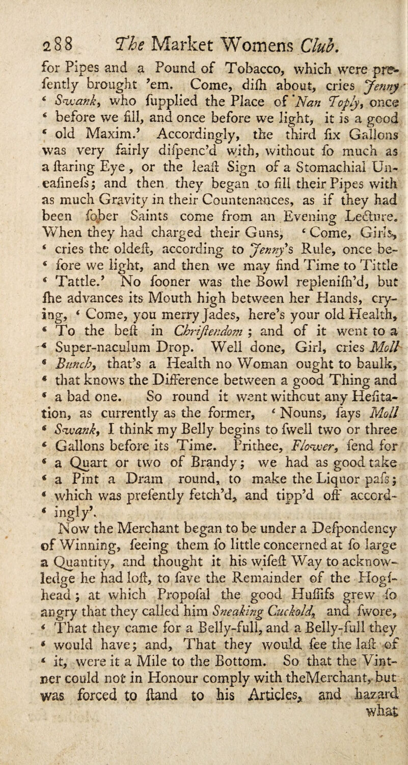 for Pipes and a Pound of Tobacco, which were pre- fently brought ’em. Come, difh about, cries Jenny * Swank, who fupplied the Place of 'Nan Foply, once 4 before we fill, and once before we light, it is a good * old Maxim.’ Accordingly, the third fix Gallons was very fairly difpenc’d with, without fo much as a flaring Eye , or the lead Sign of a Stomachial Un- eafinefs; and then they began to fill their Pipes with as much Gravity in their Countenances, as if they had been fober Saints come from an Evening Ledture. When they had charged their Guns, 4 Come, Girls*, 4 cries the oldeil, according to Jenny's Rule, once be- 4 fore we light, and then we may find Time to Tittle 4 Tattle.’ No fooner was the Bowl replenifh’d, but fhe advances its Mouth high between her Hands, cry¬ ing, 4 Come, you merry Jades, here’s your old Health, 4 To the belt in Chrfftendom ; and of it went to a 4 Super-naculum Drop. Well done. Girl, cries Moll * Bunch, that’s a Health no Woman ought to baulk, * that knows the Difference between a good Thing and * a bad one. So round it went without any Hefita- tion, as currently as the former, 4 Nouns, fays Moll 4 Swank, I think my Belly begins to fwell two or three 4 Gallons before its Time. Prithee, Flower, fend for 4 a Quart or two of Brandy; we had as good take 4 a Pint a Dram round, to make the Liquor pafs; 4 which was prefently fetch’d, and tipp’d off accord- 4 inglyk Now the Merchant began to be under a Defpondency of Winning, feeing them fo little concerned at fo large a Quantity, raid thought it his wifeft Way to acknow¬ ledge he had loft, to fave the Remainder of the Hogf- head ; at which Propofal the good Hufiifs grew fo angry that they called him Sneaking Cuckold,\ and fwore, 4 That they came for a Belly-full, and a Belly-full they 4 would have; and. That they would fee the laft ©£ 4 it, were it a Mile to the Bottom. So that the Vint¬ ner could not in Honour comply with theMerchant, but was forced to ft and to his Articles* and hazard