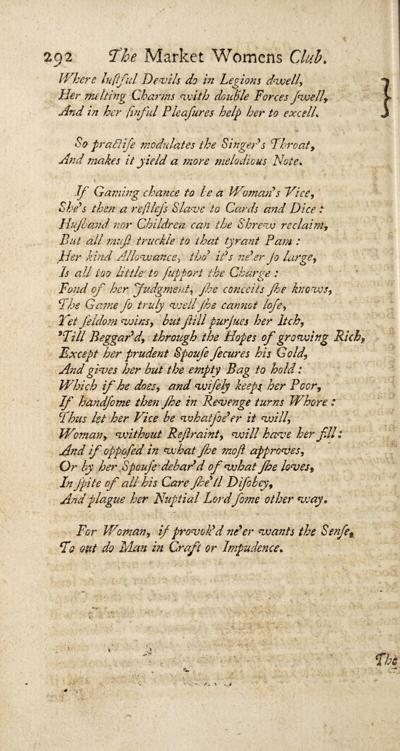 Where lufful Devils do in Legions dwell. Her nuking Charms with double Forces /welly And in her finful Plea fires help her to excelL So pra&ife modulates the Singeds Throaty And makes it yield a jnore melodious Note. If Gaining chance to he a Woman s Nice, She’s then a re fiefs Slave to Cards and Dice : llujland nor Children can the Shrew reclaim. But all mufi truckle to that tyrant Pam : Her kind Allowance, the/ it's ne’er jo large, Is all too little- to fupfori the Charge : Fond of her judgment, jhe conceits fhe knows, The Game fo truly well jhe cannot lofe, Yet Jeldom wins, but jiill purjues her Itch, 9Till Beggar’d, through the Hopes of growing Rich, Except her prudent Spoufe fecures his Gold, And gives her but the empty Bag to hold: Which if he does, and wifely keeps her Peer, If handfome then fhe in Revenge turns Whore : CI bus let her Vice be whatfoe’er it will. Woman, without Reftraint, will have her fill And if oppofed in what fhe me ft approves. Or by her Spoufe debar’d of what fhe loves, In fpite of all his Care fhe’ll Difobey, And plague her Nuptial Lordfame other vs ay. For Woman, if provok’d ne’er wants the Senfe, T? out do Man in Craft or Impudence,