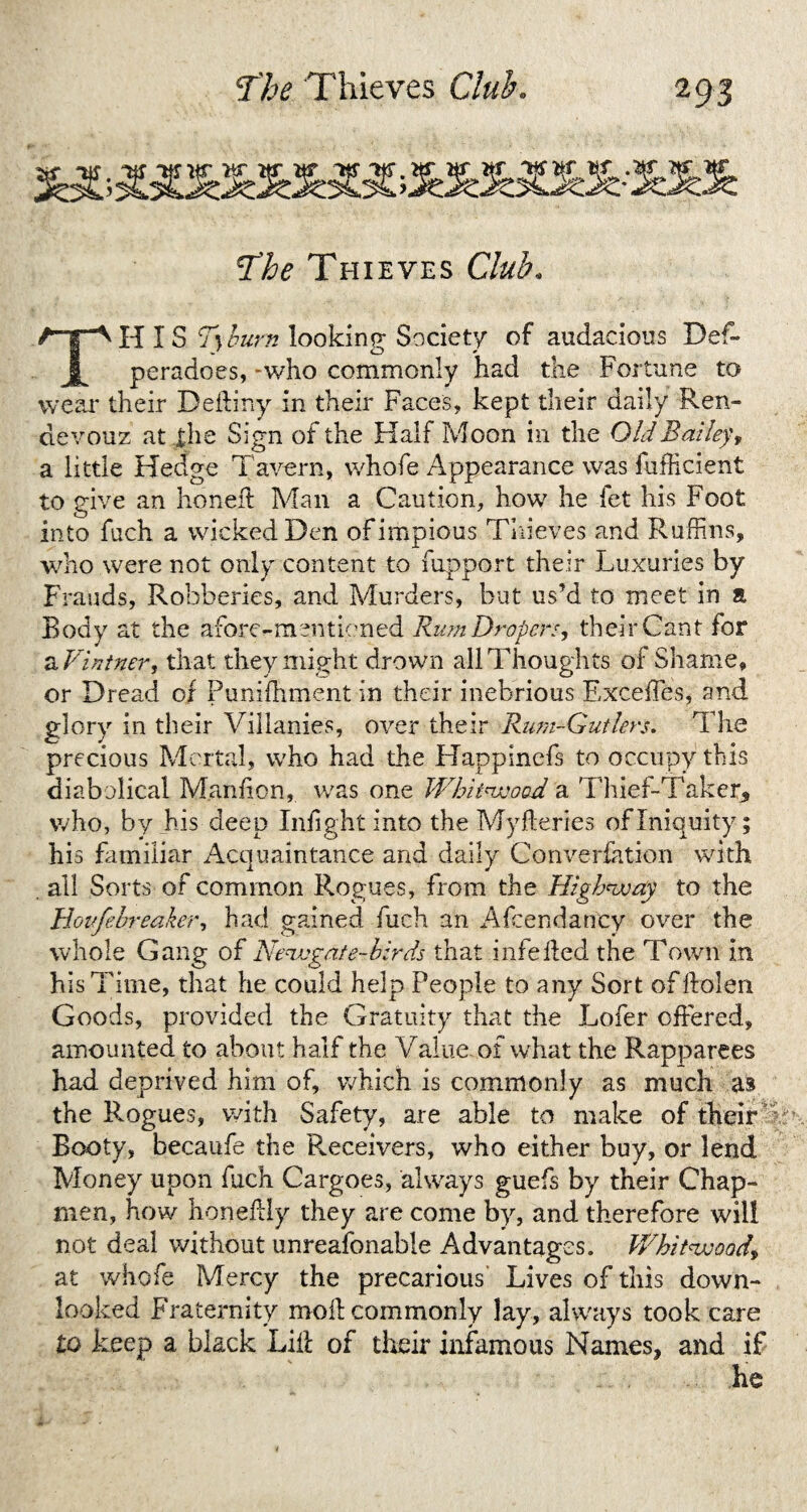 The Thieves Club. THIS T\lbum looking Society of audacious Def- peradoes, -who commonly had the Fortune to wear their Deftiny in their Faces, kept their daily Ren- devouz at the Sign of the Half Moon in the Old Bailey, a little Hedge Tavern, whofe Appearance was fufhicient to give an honed Man a Caution, how he fet his Foot into fuch a wicked Den of impious Thieves and Ruffins, who were not only content to fupport their Luxuries by Frauds, Robberies, and Murders, but us’d to meet in a Body at the afore-mentioned Rum Draper*, their Cant for a Vintner, that they might drown all Thoughts of Shame, or Dread of Punifhment in their inebrious ExcefTes, and glory in their Villanies, over their Rum-Gut lers. The precious Mortal, who had the Happinefs to occupy this diabolical Maniion, was one Whitwood a Thief-Taker* who, by his deep Iniight into the Myfteries of Iniquity; his familiar Acquaintance and daily Converfation with . all Sorts of common Rogues, from the Highway to the Hovfebreaker, had gained fuch an Afcendancy over the whole Gang of Newgate-birds that i life lied the Town in his Time, that he could help People to any Sort offtolen Goods, provided the Gratuity that the Lofer offered, amounted to about half the Value of what the Rapparees had deprived him of, which is commonly as much as the Rogues, with Safety, are able to make of their Booty, becaufe the P^eceivers, who either buy, or lend Money upon fuch Cargoes, always guefs by their Chap¬ men, how honellly they are come by, and therefore will not deal without unreafonable Advantages. Whitwood\ at whofe Mercy the precarious Lives of this down- looked Fraternity moll commonly lay, always took care to keep a black Lilf of their infamous Names, and if he