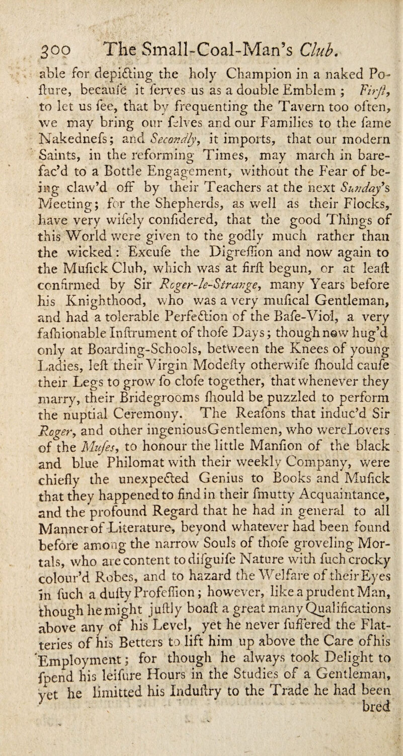able for depicting the holy Champion in a naked Po- dure, becaui'e it ferves us as a double Emblem ; Fiijt, to let us fee, that by frequenting the Tavern too often, we may bring our felves and our Families to the fame Nakednefs; and Secondly, it imports, that our modern Saints, in the reforming Times, may march in bare- fac’d to a Bottle Engagement, without the Fear of be¬ ing claw’d off by their Teachers at the next Sunday*s Meeting; for the Shepherds, as well as their Flocks, have very wifely confidered, that the good Things of this World were given to the godly much rather than the wicked: Excufe the Digreffion and now again to the Mufick Club, which was at frit begun, or at lead: confirmed by Sir Rcger-le-Stra??ge, many Years before his Knighthood, who was a very mufical Gentleman, and had a tolerable Perfection of the Bafe-Viol, a very fafhionable Indrument of thofe Days; though now hug’d only at Boarding-Schools, between the Knees of young Ladies, led their Virgin Modedy otherwife fhouldcaufe their Legs to grow fo ctofe together, that whenever they marry, their Bridegrooms fhould be puzzled to perform the nuptial Ceremony. The Reafons that induc’d Sir Roger, and other ingeniousGentlemen, who wereLovers of the Mufes, to honour the little Manfion of the black and blue Philomat with their weekly Company, were chiefly the unexpected Genius to Books and Muflck that they happened to find in their fmutty Acquaintance, and the profound Regard that he had in general to all Manner of Literature, beyond whatever had been found before among the narrow Souls of thofe groveling Mor¬ tals, who are content todifguife Nature with fuchcrocky colour’d Robes, and to hazard the Welfare of their Eyes in fuch a dudy Profefiion; hovvever, like a prudent Man, though he might judly boad a great many Qualifications above any of his Level, yet he never differed the Flat¬ teries of his Betters to lift him up above the Care ofhis Employment; for though he always took Delight to fpend his leifure Hours in the Studies of a Gentleman, yet he Emitted his Indudry to the Trade he had been - \ bred