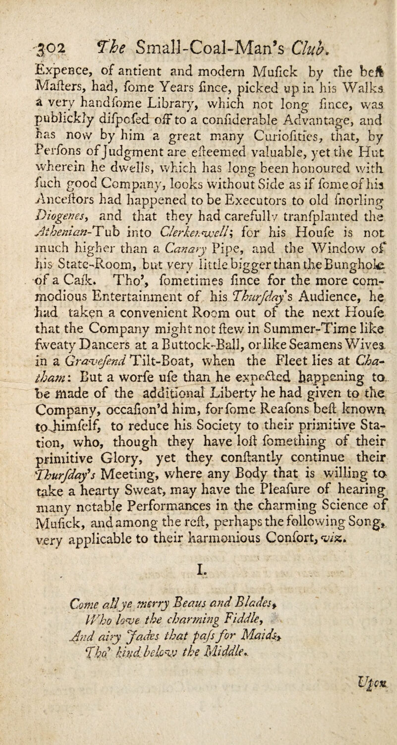 Expence, of antient and modern Mufick by tlie beft Mailers, had, fome Years ftnce, picked up in his Walks a very handfome Library, which not long fmce, was publickly difpofed off to a considerable Advantage, and has now by him a great many Curiofities, that, by Perfons of judgment are efleemed valuable, yet the Hut wherein he dwells, which has long been honoured with inch good Company, looks without Side as if fome of his Ancdlors had happened to be Executors to old fnorling Diogenes, and that they had carefully tranfpianted the Athenian-Tub into Clerkennsjell; for his Houfe is not much higher than a Canary Pipe, and the Window of his State-Room, but very little bigger than the Bunghoie of a Caik. Tho’, fometimes fmce for the more com¬ modious Entertainment of his Thurfdays Audience, he had taken a convenient Room out of the next Houfe that the Company might not ftew in Summer-Time like fweaty Dancers at a Buttock-Ball, or like Seamens Wives, in a Gr&vefend Tilt-Boat, when the Fleet lies at Cha¬ tham : But a worfe ufe than he expelled happening to be made of the additional Liberty he had given to the Company, occafion’d him, for fome Reafons beff known tpjiimfelf, to reduce his Society to their primitive Sta¬ tion, who, though they have loll fomething of their primitive Glory, yet they conflantly continue their 'Thurfday's Meeting, where any Body that is willing to take a hearty Sweat, may have the Pleafure of hearing many notable Performances in the charming Science of Mufick, and among the reft, perhaps the following Song, very applicable to their harmonious Confort,^/%. I. Come all ye merry Beaus and Blades* Who Woe the charming Biddle, Wad airy Jades that fafs for Maid% fkor kind be lew the Middle..