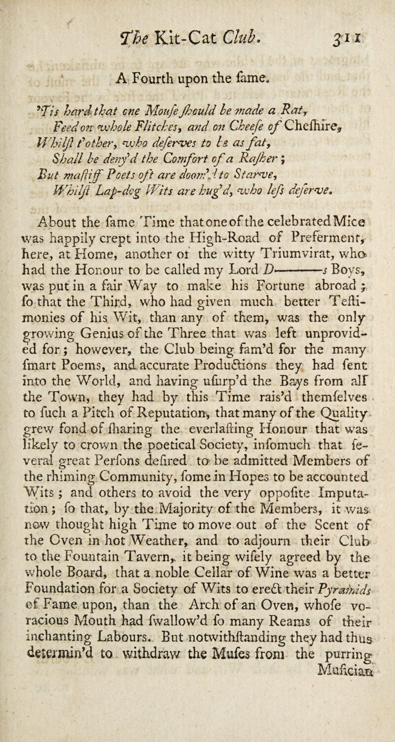 A Fourth upon the fame. 9Tis hard that cne Moufe fiould he made a Rat, Feed ore whole Flitches, and on Cheefe of Chelhire^ Whilft /’'other, who defemves to Is as fat, Shall he denfd the Comfort of a Rajher; But maftijf Poets oft are doom'd to Starve, Whilft Lap-dog Wits are hug'd, who lefs deferve. About the fame Time thatoneof the celebratedMice was happily crept into the High-Road of Preferment, here, at Home, another ot the witty Triumvirat, who had the Honour to be called my Lord D>-—j Boys, was put in a fair Way to make his Fortune abroad ; fo that the Third, who had given much better Tedi- monies of his Wit, than any of them, was the only growing Genius of the Three that was left unprovid¬ ed for; however, the Club being fam’d for the many fmart Poems, and accurate Productions they had fent into the World, and having ufurp’d the Bays from all the Town, they had by this Time rais’d themfelves to fuch a Pitch of Reputation, that many of the Quality grew fond of iharing the everlading Honour that was likely to crown the poetical Society, infomuch that fe- veral great Perfons delired to- be admitted Members of the rhiming Community, fomein Hopes to be accounted Writs; and others to avoid the very oppofite Imputa¬ tion ; fo that, by the Majority of the Members, it was now thought high Time to move out of the Scent of the Oven in hot Weather, and to adjourn their Club to the Fountain Tavern,, it being wifely agreed by the whole Board, that a noble Cellar of Wine was a better Foundation for a Society of Wits to eredt their Pyrainids et Fame upon, than the Arch of an Oven, whofe vo¬ racious Mouth had fwallow’d fo many Reams of their inchanting Labours. But notwithdanding they had thus determin’d to withdraw the Mufes from the purring Mudciati