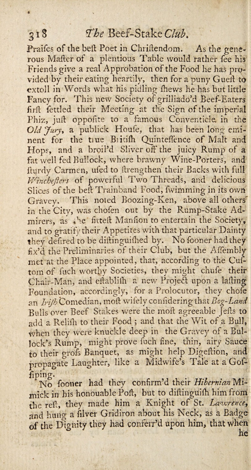 Praifes of the bell Poet in Chridendom. As the gene¬ rous Mailer of a plentious Table would rather fee his Friends give a real Approbation of the Food he has pro¬ vided by their eating heartily, then for a puny Gued to extoll in Words what his pidling fhews he has but little Fancy for. This new Society or grilliado’d Beef-Eaters firft fettled their Meeting at the Sign of the imperial Phiz, juft oppofite to a famous Conventicle, in the Old Jury, a publick Houfe, that has been long emi¬ nent for the true Bntilh Quinteffence of Malt and Hops, and a broil’d Sliver off the juicy Rump of a Fat well fed Bullock, where brawny Wine-Porters, and ftiirdy Carmen, ufed to drengthen their Backs with full Winchejiers of powerful Two Threads, and delicious Slices of the bell Trainband Food, fwimming in its own Gravey. This noted Boozing-Ken, above all others in the City, was chofen out by the Rump-Stake Ad¬ mirers, as *he fitted Manfion to entertain the Society, arid to gratify their Appetites with that particular Dainty they aefired to be diftingriifhed by. Ho fooner had they fix’d the Preliminaries of their Club, but the Affembly met at the Place appointed, that, according to the Cuff tom of fuch worthy Societies, they might chufe their Chair-Man, and eftablilh a new Projefi upon a Ming Foundation, accordingly, for a Prolocutor, they chofe an Irifh Comedian, mod wifely conndering that Bog-Land Bulls over Beef Stakes were the mod agreeable jeds to add a Relifih to their Food 5 and that the Wit of a Bull, when they were knuckle deep in the Gravey of a Bul¬ lock’s Rump, might prove fuch fine, thin, airy Sauce to their grofs Banquet, as might help Digedion, and propagate Laughter, like a Midwife’s Tale at a Goff fiping. No fooner had they confirm’d their Hibernian MI- mick in his honouable Pod, but to diftinguifih him from the red, they made him a Knight of St. Lawrence, and hung a diver Gridiron about his Neck, as a Badge of the Dignity they had conferr’ft upon him, that when he