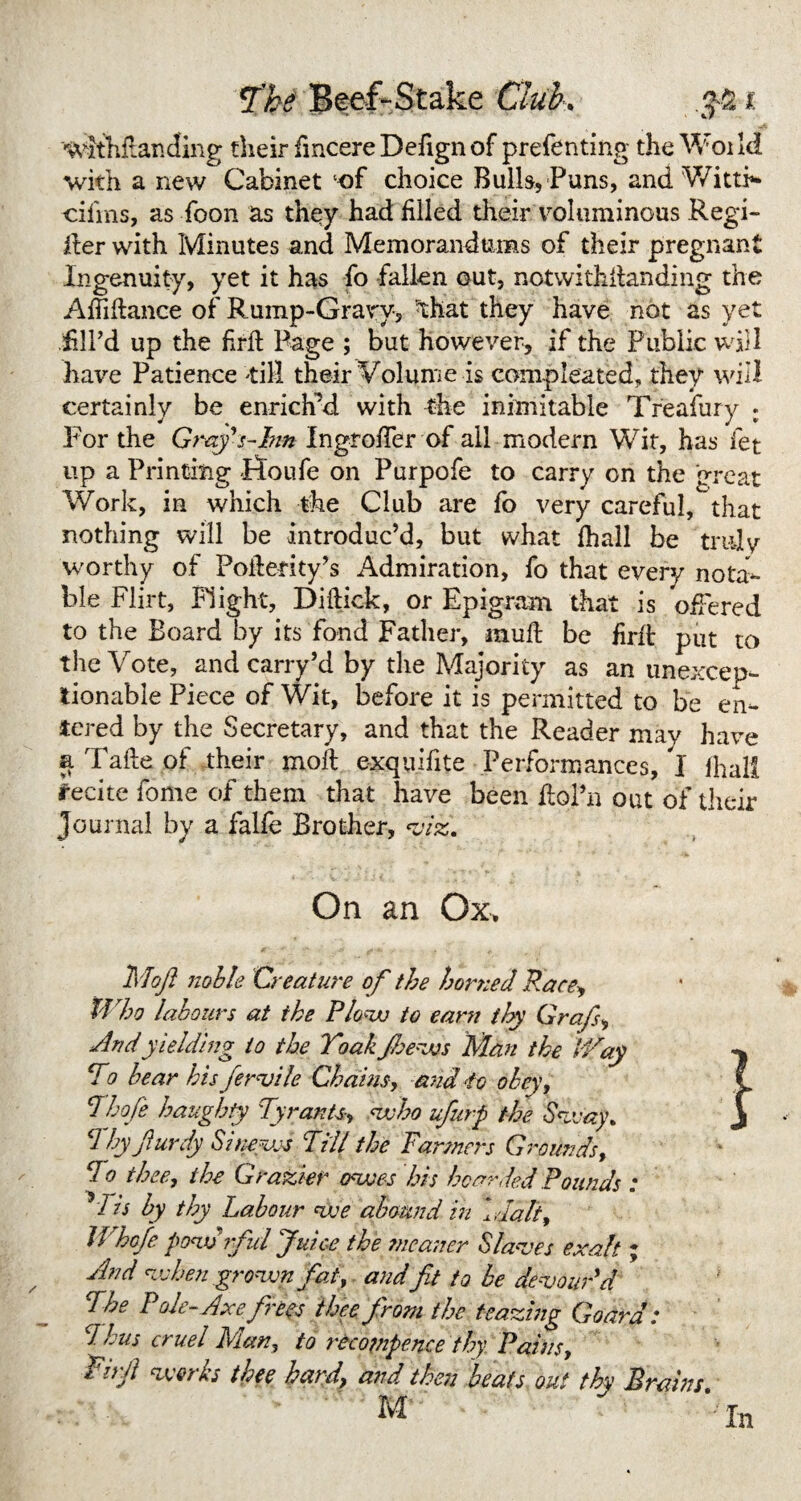wlthftanding their fmcere Defignof prefenting the Woild with a new Cabinet‘of choice Bulk, Puns, and WittR cifins, as Toon as they had filled their voluminous Regi¬ ster with Minutes and Memorandums of their pregnant Ingenuity, yet it has fo fallen out, notwithstanding the Affiftance of Rump-Gravy, that they have not as yet Til’d up the frit Page ; but however, if the Public will have Patience 'till their Volume is compieated, they will certainly be enrich’d with the inimitable Treafury : For the Grafs-Inn Ingroffer of all modern Wit, has let up a Printing Ffoufe on Purpofe to carry on the great Work, in which the Club are fo very careful, that nothing will be introduc’d, but what fhall be truly worthy of Poitefity’s Admiration, fo that every nota¬ ble Flirt, Flight, Diftick, or Epigram that is offered to the Board by its fond Father, muft be fait put to the Vote, and carry’d by the Majority as an unexcep¬ tionable Piece of Wit, before it is permitted to be en¬ tered by the Secretary, and that the Reader may have a Take of their molt e-xquifite Performances, I lhall recite fome of them that have been ilol’n out of their Journal by a falfe Brother, viz. On an Ox* Mojl noble Creature of the horned Race, Who labours at the Plow to earn ihy Grafs, And yielding to the Toak floews flan the Way To bear his fertile Chains, and to obey, Thoje haughty Tyrants, who ufurp the Sway, d by furdy Sinews Till the Farmers Grounds, do thee, the Grazier owes his hoarded Pounds : V is by thy Labour we abound in idalt, Whofe powrful Juice the meaner Slaves exalt; And when grown fat, and fit to be devour'd The Pole-Axe frees thee from the Hazing Goard: C1 bus cruel Man, to recompense thy Pains, Jirft works thee hard\ and then beats out thy Brains M ‘fo