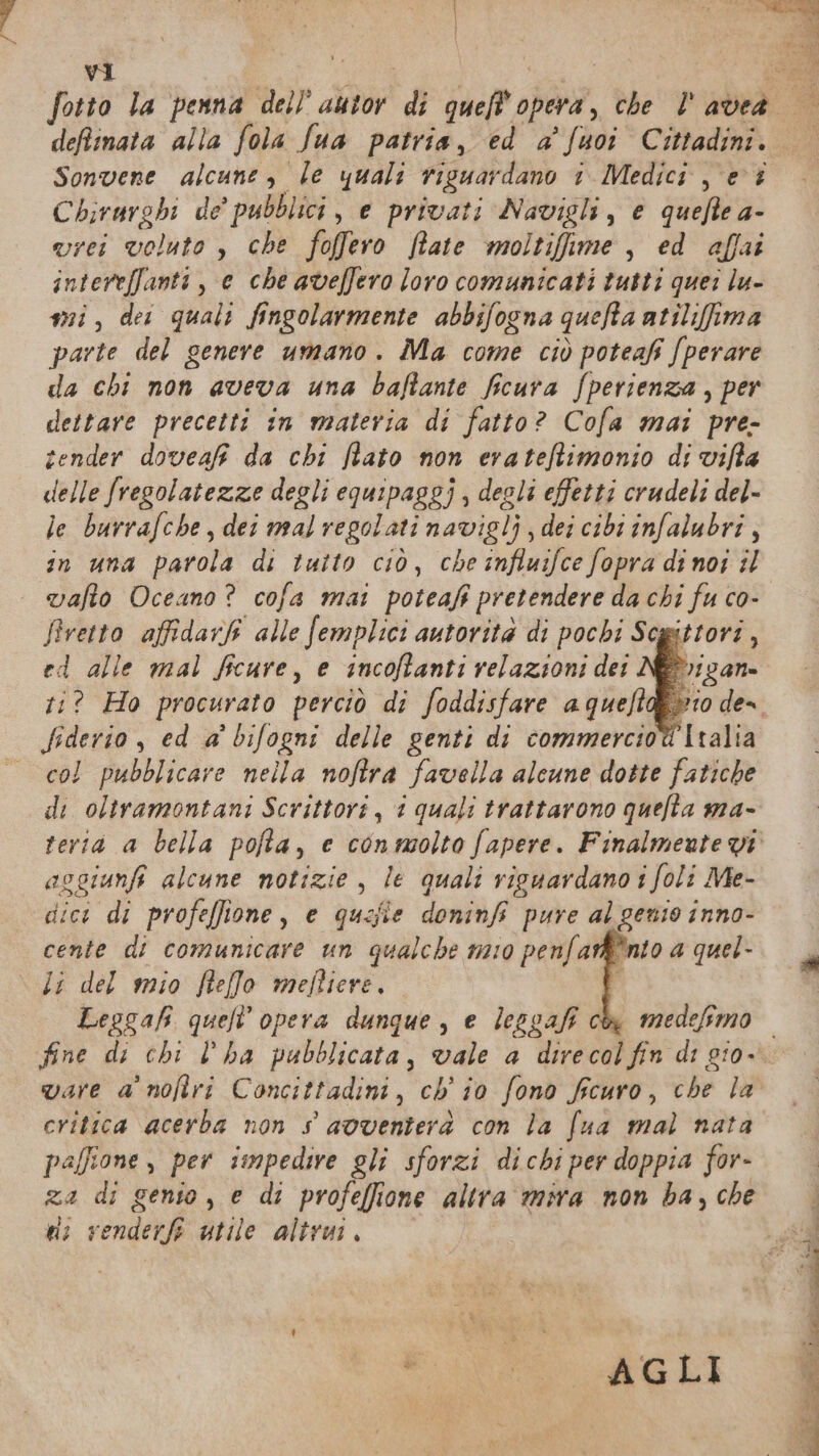 Sonvene alcune, le quali riguardano 1 Medici, e î Chirurghi de’ pubblici, e privati Navigli, € HR 4- vrei voluto , che foffero Rate moltifime , ed affai intereffanti, e che aveffero loro comunicati tutti quei lu- mi, dei quali fingolarmente abbifogna quefia atilifima parte del genere umano. Ma come ciò poteafi fperare da chi non aveva una baffante ficura fperienza , per dettare precetti in materia di fatto? Cofa mai pre- tender doveafi da chi fiato non erateftimonio di vifta delle fregolatezze degli equipaggi , deoli effetti crudeli del- le burrafche, dei mal regolati navigli, dei cibi infalubri, in una parola di tatto ciò, che influifce fopra di noi il vafto Oceano? cofa mai poteafi $ pretendere da chi fu co- Siretto affidarî alle femplici autorità di pochi Scgittori , ed alle mal ficure, e incoftanti relazioni det :? Ho procurato perciò di foddisfare a queft fiderio , ed a° bifogni delle genti di commercio@ Italia — col pubblicare nella noftra favella alcune dotte fatiche di oltramontani Scrittori, i quali trattarono quefta ma- terià a bella pofta, e conmolto fapere. Finalmente vi asgiunft alcune notizie, le quali ricuardano i foli Me- dici di profeffione, e quafie doninfi pure al genio inno- cente di comunicare un qualche mao penfar®®nto a quel- \ Li del mio flefo meftiere, | Leggafi quell’ opera dunque, e lesgaf c fine di chi l’ha pubblicata, vale a direcol fin di gi0- vare a noftri Concittadini, ch'io fono fcuro, che la critica acerba non s avventerà con la fua mal nata palfione , per impedire gli sforzi dicbi per doppia for- A; di genio , e di profeffione altra mira non ba, che ui venderf utile altrui, tico. Agli e, dar e feet nt» E — SANE NI
