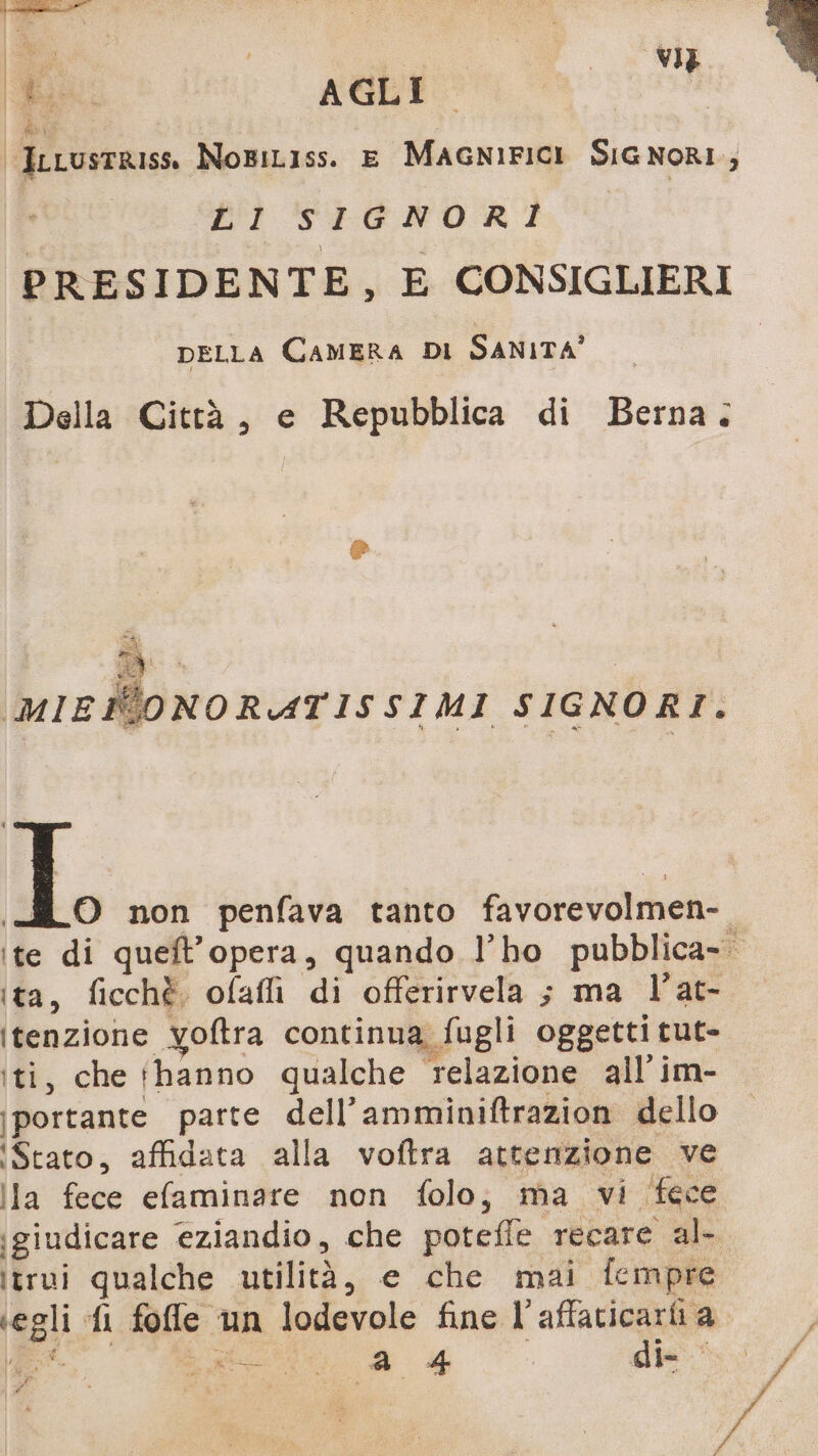 b# ve | gii AGLI iiLustRISS NoBiL1ss. E MAGNIFICI SIGNORI; bi SIGNORI PRESIDENTE, E CONSIGLIERI DELLA CAMERA DI SANITA’ Della Città, e Repubblica di Berna; MWONORATISSIMI SIGNORI. iL, non penfava tanto favorevolmen- ite di queft’opera, quando l’ho pubblica- ita, ficchè ofafli di offerirvela ; ma l’at- itenzione yoftra continua fugli oggetti cut- iti, che ‘hanno qualche relazione all'im- ‘portante parte dell’amminiftrazion dello Stato, affidata alla voftra attenzione ve Ila fece efaminare non folo; ma vi (fece ‘giudicare eziandio, che potefle recare al- itrui qualche utilità, e che mai fempre egli fi foffle un lodevole fine l’affaticarti a |, CS Mor. i / pi 4 alle 1) n: