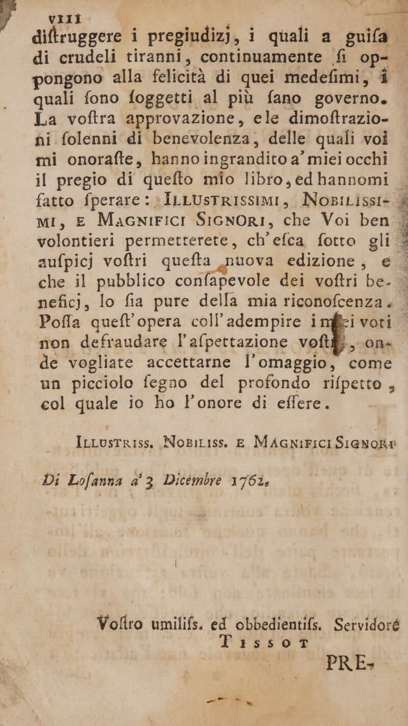 VIII. «<l diftruggere i pregiudizi, i quali a guifa di crudeli tiranni, continuamente fi op- pongono alla felicità di quei medefimi, î quali fono foggetti al più fano governo. La voftra approvazione, ele dimoftrazio- ni folenni di benevolenza, delle quali voi mi onorafte, hanno ingrandito a miei occhi il pregio di quefto mio libro, ed hannomi 3 fatto fperare 1» ILLUSTRISSIMI, NosiLissI-.& Mi, E MacniFiICcI SicnOrI, che Voi ben . o volontieri permetterete, ch'efca fotto gli 3 È: aufpicj voftri e ge) edizione, €; che il pubblico confapevole dei voftri be- ; neficj, lo fia pure della mia riconofcenza. | Pofla queft'opera coll’adempire imfi voti non defraudare l’afpettazione voftf, on. de vogliate accettarne l’omaggio, come un picciolo fegno del profondo rifpetto , col quale io ho l'onore di effere. tg ILLusTRISs, NoBiLIss. E MAGNIFICI SIGNOR® Di Lofanna a' 3 Dicémbre 1765 Voftro umilifs. ed obbedientifs. Sr vidan Tissot PRE» ri a.