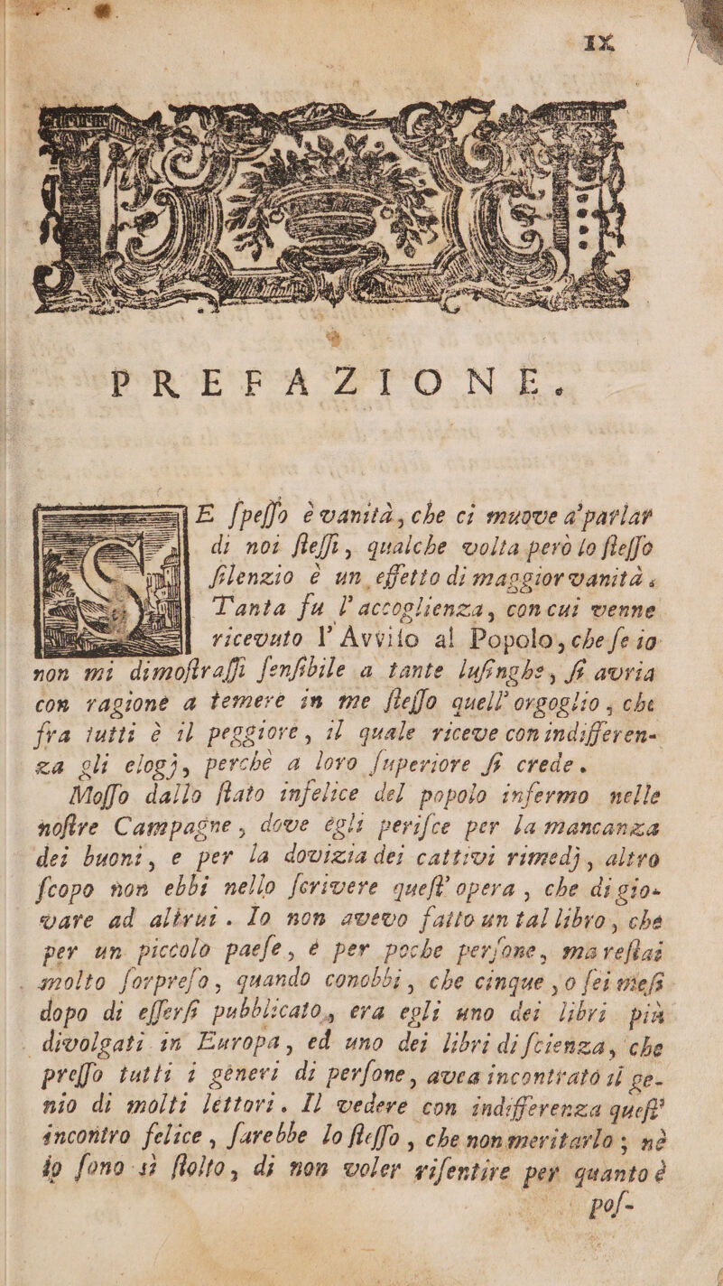 VE /pello è vanità, che ci muove a'parlar di noi feti, qualche volta però o feffo flenzio è un effetto di masgiorvanità i nl Tanta fu l'accoglienza, concui venne ee] ricevato 1 Avvito al Popolo, chefe io non mi dimoftrafi fenfibile a tante lunghe, fi avria con ragione a temere in me fleffo quell’orsoglio, che fra tutti è 11 peggiore, il quale riceve conindifferen= za gli elogj, perche a loro fuperiore fi crede. Molfo dallo ftato infelice del popolo infermo nelle noftre Campagne, dove egli perifce per la mancanza dei buoni, e per la dovizia dei cattivi rimedi, altro fcopo non ebbi nello ferivere queft’ opera , che di gio» vare ad alirui. Io non avevo fattountallibro, che per un piccolo paefe, è per poche persone, mareftai . gnolto forprefo, quando conobbi, che cinque j0 fei mef dopo di efferf pubblicato, era egli uno dei libri più | divolgati in Europa, ed uno dei libri di fcienza, che preffo tutti i generi di perfone, avea incontrato sl ce- nio di molti lettori. Il vedere con indifferenza queff' incontro felice , farebbe Io feffo , che nonmeritarlo ; nè io fono 53 folto, di non voler ifentire per quanto è o po