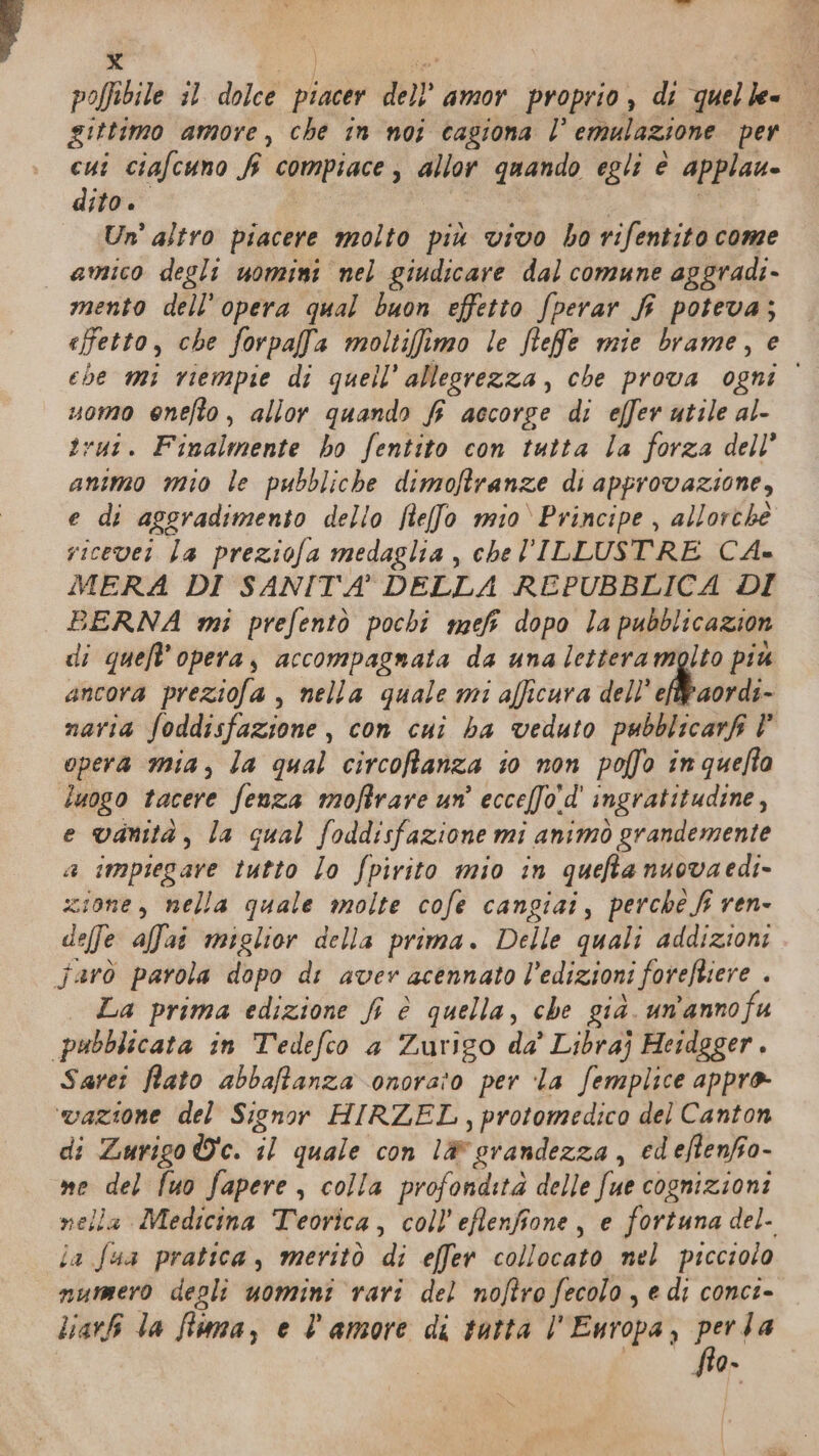 e X gs i poffibile il dolce piacer dell’ amor proprio , di quelle. | gittimo amore, che in noi cagiona l’ emulazione per cui ciafcuno f compiace, allor quando egli è applau- dito. I eri Un’ altro piacere molto più vivo ho rifentito come amico degli uomini nel giudicare dal comune aggradi- mento dell’opera qual buon effetto fperar fi poteva; effetto, che forpafa moltifimo le ftefe mie brame, e ehe mi riempie di quell’ allegrezza, che prova ogni uomo enefto, allor quando f accorge di effer utile al- trui. Finalmente ho fentito con tutta la forza dell’ animo mio le pubbliche dimoftranze di approvazione, e di aggradimento dello Rlelfo mio ‘Principe, allorché ricevet la preziofa medaglia , che ILLUSTRE CA- MERA DI SANITA DELLA REPUBBLICA DI BERNA mi prefentò pochi mefi dopo la pubblicazion di quefl'opera, accompagnata da una lettera molto piu ancora preziofa , nella quale mi afficura dell ef aordi- navia foddisfazione , con cui ba veduto pubblicarfi È opera mia, la qual circoftanza t0 non poffo inqueffa luogo tacere fenza moftrare un’ ecce[fo'd' ingratitudine, e vanità, la qual foddisfazione mi animò grandemente a impiegare tutto lo fpirito mio in quefta nuovaedi- zione, nella quale molte cofe cangiai, perche fi ren- deffe affai miglior della prima. Delle quali addizioni farò parola dopo di aver acennato l’edizioni forefliere . La prima edizione fi è quella, che già. un'anno fu pubblicata in Tedefco a Zurigo da’ Libraj Heidgger. Sarei Rato abbaftanza onorato per ‘la femplice appro ‘vazione del Signor HIRZEL,protomedico del Canton di Zuriso We. il quale con lè orandezza, edeflenfo- me del fuo fapere, colla profondità delle fue cognizioni nella Medicina Teorica, coll’eftenfione, e fortuna del- ia Sua pratica, meritò di effer collocato mel picciolo numero degli uomini rari del noftro fecolo , e di conci- liarki la flima, e l’amore di tatta l'Europa, De 4 (VS