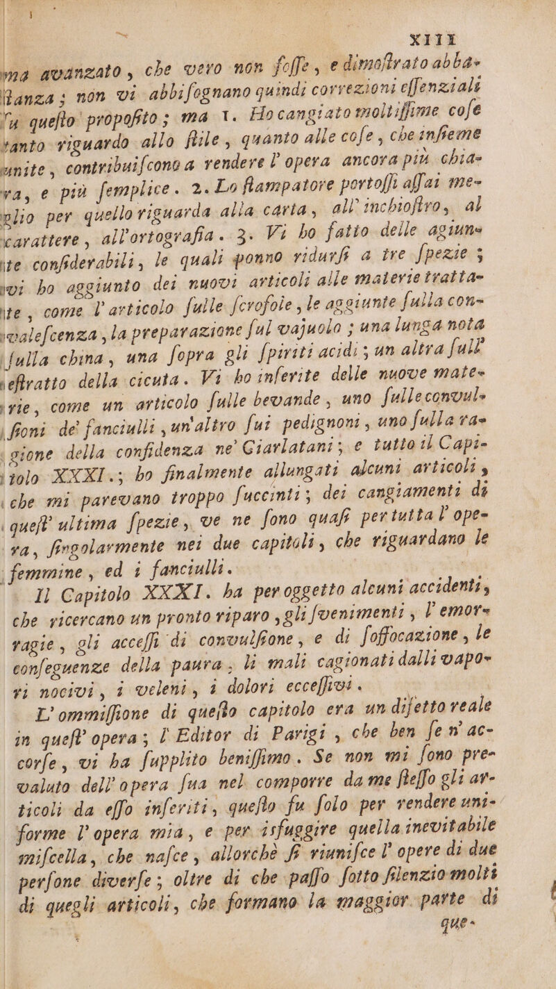 ma avanzato, che vero non foffe, e dimoffrato abba» Panza: non vi abbifognano quindi correzioni effenziali ly quefto' propofito; ma 1. Ho cangiato moltiffime cofe banto riguardo allo file, quanto alle cofe, cheinfieme unite, contribuifconca vendere l'opera ancora più chia» va, e più femplice. 2. Lo fiampatore portofli afar me- nlio per quello riguarda alla carta, all’ inchiofiro, al carattere, all'ortografia. 3. Vi ho fatto delle 4giune ire confiderabili, le quali ponno vidurfi a tre fpezie 3 ivi bo aggiunto dei nuovi articoli alle materie tratta» ite, come l'articolo fulle ferofole le aggiunte fulla con- smalefcenza la preparazione ful vajuolo ; una lunga nota \fulla china, una fopra gli fpiviti acidi ; un altra full' veftratto della cicuta. Vi ho inferite delle nuove mate= rie, come un articolo fulle bevande, uno fulleconvule | foni de' fanciulli un'altro fui pedignoni, uno fulla ra= | gione della confidenza ne’ Giarlatani; e tutto is Capi- ‘tolo XXXI; bo finalmente allungati alcuni articoli $ che mi parevano troppo fuccinti ; dei cangiamenti di | queft’ ultima fpezie, ve ne fono quafi pertutta l'ope- ra, fingolarmente nei due capitoli, che riguardano le | femmine, ed 1 fanciulli. Il Capitolo XXXI. ha peroggetto alcuni accidenti, che ricercano un pronto riparo , gli fvenimenti ; l emors vagie, gli acceffi di conwulfone, e di foffocazione , le confeguenze della paura ; li mali cagionati dalli vapo= ri nocivi, i veleni, 1 dolori ecceffivi . L’ommiffione di queflo capitolo era un difetto reale in queft' opera; l Editor di Parigi ; che ben fe n' ac- corfe, vi ba fupplito benifimo. Se non mi fono pre- valuto dell’opera fua nel comporre da me feffo gli av- sicoli da elfo inferiti, quefto fu folo per vendere uni- forme l’opera mia, e per isfuggire quella inevitabile mifcella, che nafce, allorchè f viumifce l' opere di due perfone diverfe; oltre di che paffo fotto flenziomolti di quegli ‘atticoli, che formano la maggior parte di que»