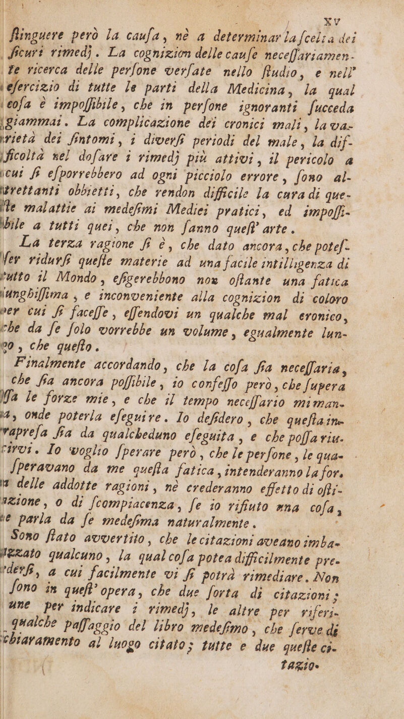 | Ri } xv Ringuere però la caufa, nè a determinar lafcelta dei \ Ficuri rimedj. La cognizion delle caufe necefariamen- \ Fe ricerca delle perfone verfate nello Rudio, e nell” \efercizio di tutte le parti della Medicina, la qual ‘cofa è impolfibile, che in perfone ignoranti fucceda \grammai. La complicazione dei cronici mali, la va- irietà dei fintomi, i diverf periodi del male, la dif- ficoltà nel dofave î vimedj più attivi, il pericolo a jeus Sî efporrebbero ad ogni ‘picciolo errore, fono al avettanti obbietti, che rendon difficile la cara di que- ite malattie ai medefimi Medici pratici, ed impoffi- bile 4 tutti quei, che non fanno quet'arte. | | La terza ragione fi è, che dato ancora, che potef- Ver ridurf quefte materie ad una facile intilligenza di tutto 11 Mondo, efigerebbono now offante una fatica \ungbilima , e inconveniente alla copnizion di coloro ver cut Sf facefe, effendovi un qualche mal cronico, che da fe folo vorrebbe un volume, egualmente lun- 00, che quefto. i Finalmente accordando, che la cofa fia necellaria, che fia ancora poffibile, io confelfo però, che fupera Ma Ie forze mie, e che il tempo necellario miman- x, onde poterla efeguire. Io defidero, che quefla.ine vaprefa fia da qualcheduno efeguita , e che pofaviu. rivi. Io voglio /perare però , che Je perfone , le qua- Speravano da me queRfa fatica, intenderanno la for. i delle addotte ragioni, nè erederanno effetto di ofti- #Zione , 0 di fcompiacenza, fe jo rifiuto mna cola, se parla da fe medefma naturalmente. | Sono fiato avvertito, che lecitazioni aveano imba= Azzato qualcuno, la qual cofa potea difficilmente pre» *deri, a cui facilmente vi f potrà rimediare. Non Sono in queft’ opera, che due Jorta di citazioni + une per indicare î rimedj, le ‘altre per viferi» qualche paflaggio del libro medefimo, che ferve dé ‘biavamento al luogo citato; tutte e due quefle ci- | razio»