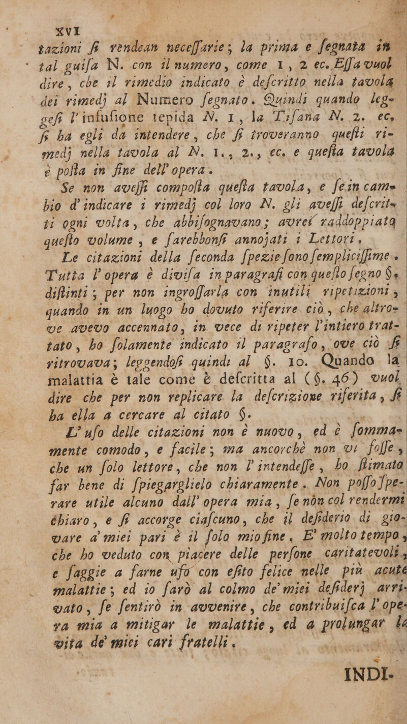 e P 3; ELE RECROGRE ai Me sazioni fi vendean neceffarie; la prima e fegnata in ‘ tal guifa N. .con il numero, come 1, 2 ec. Ella vuol dire, che 11 rimedio indicato è defcritto nella tavola. dei rimedj al Numero fegnato. Quindi quando leg» gel l' infufione tepida N. 1, la T'ifana'N. 2.. 66 f ba egli da intendere, che fi troveranno. quefti ri- medj nella tavola al N. 1., 2., ec. e quefia tavola. e pofta in fine dell’opera . | he e Se non aveffi compofta quefta tavola, e feincame bio d’ indicare 1 rimedj col loro N. gli avefli defcrite ri ogni volta, che abbifognavano; avrei raddoppiata. queflo volume , e farebbonfi annojati 1 Lettori, j Le citazioni della feconda fpeziefonofempliciffime. Tutta l'opera è divifa inparagrafi con quefto fegno Sa diftinti ; per non ingroffarla con inutili ripetizioni è quando in un luogo bo dovato riferire ciò, che altro= ve avevo accennato, în vece di ripeter l’intiero trat-. tato, bo folamente indicato il paragrafo, ove ciò fr ritrovava; leggendo quindi al $. 10. Quando la” malattia è tale come è defcritta al ($. 46) vuol dire che per non replicare la defcrizione riferita, fi. ba ella a cercare al citato $. n L’ ufo delle citazioni non è nuovo, ed è fomma= mente comodo, e facile; ma ancorché non vi “fo es che un folo lettore, che non l'intendeffe ,, bo ftimata far bene di fpiegarglielo chiaramente. Non poffo]pe- rare utile alcuno dall'opera mia, fenòn col rendermi éhiaro, e fi accorge ciafcuno, che il defederio di. g10- ware a miei pari è il folo miofine, E' molto tempo, che ho veduto com piacere delle perfone caritatevoli., e faggie a farne ufo con efito felice nelle più. acute malattie; ed io farò al colmo de’ miei defiderj arri. vato, fe fentirò in avvenire, che contribuifca l’ ope. va mia a mitigar le malattie, ed a prolungar le vita de mici cari fratelli, Mbit e INDI-