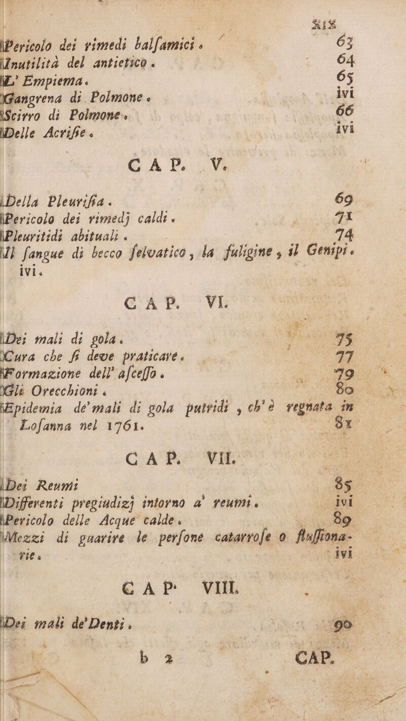 ii Ange i De : | IR SIRO Pericolo dei rimedi balfamici« ‘ 08 inutilità del antietico . | o \L° Empiema. 65 IGangrena di. Polmone è ivi IScirro di Polmone» oa Delle Acrife è | AVI GA TV Della Pleurifia . e. 69 \Pericolo dei rimedj caldi 7a \Pleuritidi abituali . 74 I Sangue di becco felvatico, la fuligine , il Gempi. ivi. gi CAP. VI Des mali di gola CARd 75 Cara che fi deve praticare. °° Co iormazione dell’ afcefa . si I Gli Orecchioni . OA epidemia de’ mali di gola putridi , ch' è reti ino | Lofanna nel 1761. x: Sr 1 | CHA RUI a Dei Reumt | 85° I \Differenti pregiudizi intorno a’ veumi. de; bPericolo delle Acque calde 109; \Mezzi di guarire le pedi catarrofe 0 fiuffiona- | res. ivi. dr GAP ML \Dei mali de’ Denti . ; br b 2 pr, a 4 le I % . a o