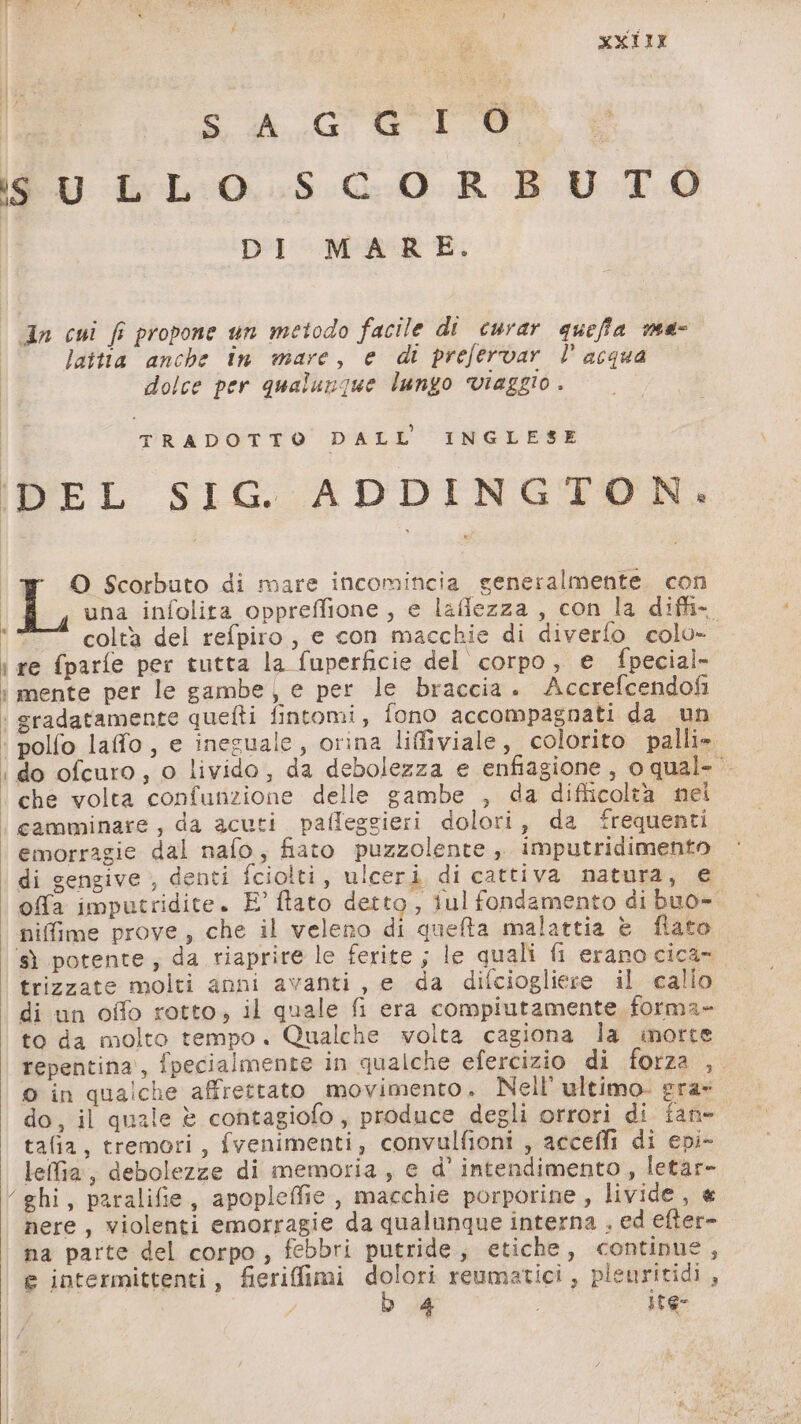 MXIII sc GCEOPOO ‘| iS U LLO SCORBUTO DI MARE. © dn cui fi propone un metodo facile di curar queffa me- laitta anche in mare, e di prefervar l° acqua dolce per qualunque lungo viaggio. TRADOTTO DALL'INGLESE IDEL SIG. ADDINGTON. ‘# O Scorbuto di mare incomincia generalmente con Li una infolita oppreffione, e lafiezza, con la diffi- colta del refpiro, e con macchie di diverfo colo- i re (parfe per tutta la fuperficie del corpo, e fpecial- : mente per le gambe, e per le braccia. Accrefcendofi | gradatamente quefti fintomi, fono accompagnati da un ‘| polfo laffo, e inesuale, orina liffiviale, colorito palli» ‘do ofcuro, o livido, da debolezza e enfiagione, o qual- ‘ che volta confunzione delle gambe , da difficoltà nei ‘| camminare, da acuti paffeggieri dolori, da ‘frequenti emorragie dal nafo, fiato puzzolente, imputridimento di gengive , denti fciolti, ulceri di cattiva natura, e ofa imputridite. E° ftato detto, iul fondamento di buo- nifime prove, che il veleno di quefta malattia è fiato ‘sì potente, da riaprire le ferite ; le quali fi erano cica- trizzate molti anni avanti, e da difciogliere il calio di un offo rotto, il quale fi era compiutamente forma» to da molto tempo. Qualche volta cagiona la inorte repentina’, fpecialmente in qualche efercizio di forza , o in qualche affrettato movimento. Nell’ ultimo. era- do, il quale è contagiofo, produce degli orrori di fan- tafia, tremori, fvenimenti, convulfioni , accefli di epi- lellia, debolezze di memoria, e d’ intendimento , letar- ‘ghi, paralifie, apopleffie , macchie porporine, livide, « nere, violenti emorragie da qualunque interna , ed efter- na parte del corpo, febbri putride, etiche, continue, e intermittenti, fierifimi dolori reumatici, pleuritidi,