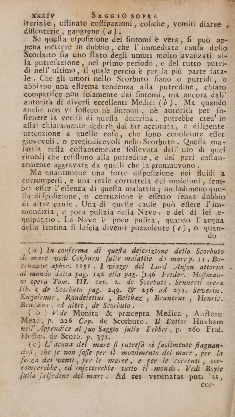 / diflenterie , gangrene (@). | Se quelta efpofizione dei fintomi è vera, fi può ap- Scorbuto fia uno ftato. degli umori molto avanzati al» la putrefazione, nel primo periodo , e del tutto putri- le. Che gli umori nello Scorbuto fiano o putridi, © abbiano una eftrema tendenza alla putredine, chiaro comparifce non folamente dai fintomi, ma ancora dall’ autorita di diverfi eccellenti Medici (6). Ma quando anche non vi foffero nè fintomi, hè autorità per fo- ftenere la verità di quefta dottrina, potrebbe cred' io afiai chiaramente dedurfi dal far accurata, e diligente attenzione a quelle cofe, che fono conofciute effer giovevoli, o pregiudicevoli nello Scorbuto.. Quefta ma- lattia. refta coftantemente follevata dall’ ulo di quei rimed) che refitono alla putredine, e del pari coftan- temente aggravata da quelli che ia promuovono . Ma quantunque una forte difpofizione nei fluidi a corromperfi, e una reale cortuttela dei medefimi, feme fia difpofizione, o corruzione è effetto fenza dubbio di altre caule. Una di quefte caufe può eflere l’im- mondizia, e poca pulizia della Nave; e del di lei e- quipaggio. La Nave è poco pulita, quando l’acqua della fentina fi lafcia divenir puzzolente (€), o quane: O CcmlTT-—-leel>---el- mì: e iisezeee io | (4) 1n conferma di quefta defcrizione dello Scorbuto di mare vedi Cokburn fulle malattie di mare p. 11. Bo- crbaave aphor. 1151. 1 viaggi del Lord Anfon attorno al mondo dalla pag. 142 alla pas. °146 Frider. Hoffman ni opera Tom. III. cap. ». de Scorbuto. Sennerti opera Lib. 3 de Scorbuto pag. 249. & 256 ad 271. Severin. Eugalenas, Rondeletius , Beltbaz , Brunerus , Henric. Brucaus , ed altri, de Scorbuto. ( b) X:de Monita & pracepta Medica, Au&ore Mead, p. 226 Cap. de Scorbuto. 1/ Pottor Huxham meil’ Appendice al fuo Saggio fulle Febbri, p. 260 Frid. Hoftm. de Scorb. p. 37I. . (c) L'acqua del mare fi putrefà sè facilmente Ragnan- dofî, che fe non foffe per il movimento del mare, per la forza det venti, per le marce, e per le correnti, cor- romperebbe, ed infeiterebbe tutto il mondo. Vedi Boyle falla falfedine del mare. Ad res venenatas puti 'as, cor-