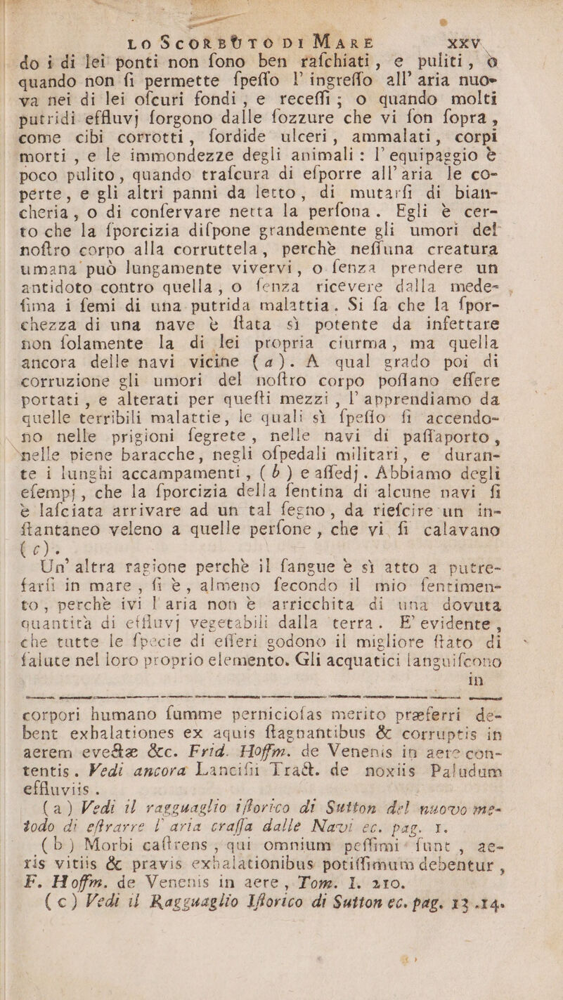 | i | “e LI SA fasi Ò Lo ScorsotTo DI Mare XXV do i di lei ponti non fono ben rafchiati, e puliti, è quando non fi permette fpeflo l’ ingreffo all’ aria nuo= va nei di lei ofcuri fondi, e recefi; o quando molti putridi effluvj forgono dalle fozzure che vi fon fopra, come cibi corrotti, fordide ulceri, ammalati, corpi morti, e le immondezze degli animali : l’ equipaggio è poco pulito, quando trafcura di efporre all'aria le co- perte, e gli altri panni da letto, di mutarfi di bian- cheria, o di confervare netta la perfona. Egli è cer- to che la fporcizia difpone grandemente gli umori det noftro corpo alla corruttela, perchè neffuna creatura umana può lungamente vivervi, o fenza prendere un antidoto contro quella, o fenza ricevere dalla mede- . fima i femi di una putrida malattia. Si fa che la fpor- chezza di una nave è ftata sì potente da infettare non folamente la di lei propria ciurma, ma quella ancora delle navi vicine (4). A qual grado poi di corruzione gli umori del noftro corpo poflano effere portati, e alterati per quefti mezzi, l’ apprendiamo da quelle terribili malattie, le quali sì fpeflo. fi ‘accendo- no nelle prigioni fegrete, nelle navi di paffaporto, nelle piene baracche, negli ofpedali militari, e duran te i lunghi accampamenti , (6) e affedj. Abbiamo degli efempi, che la fporcizia della fentina di alcune navi fi è lafciata arrivare ad un tal fegno, da riefcire un in- Aglio veleno a quelle perfone, che vi fi calavano Pre) Un’ altra ragione perchè il fangue è sì atto a putre- farfi in mare, fi è, almeno fecondo il mio fentimen- to, perchè ivi l'aria non è arricchita di una dovuta quantità di effiuvy vegetabili dalla terra. E’ evidente, che tutte le fpecie di efferi godono il migliore ftato di ;C In corpori humano fumme perniciofas merito preferri de- bent exbalationes ex aquis ftagnantibus & corruptis in aerem eve &c. Frid. Hofm. de Venenis in aere con- tentis. Vedi ancora Lancifii Tra. de noxiis Paludum effiuviis. | (a) Vedi il rasguaglio ifforico di Sutton del nuovo me- (b) Morbi caftrens; qui omnium peffimi“funt, ae- ris vitiis & pravis exbalationibus potiffimum debentur, F. Hoffm. de Venenis in aere, Tom. I. 210. (c) Vedi ii Ragguaglio Iforico di Suttonec. pag. 13.14.
