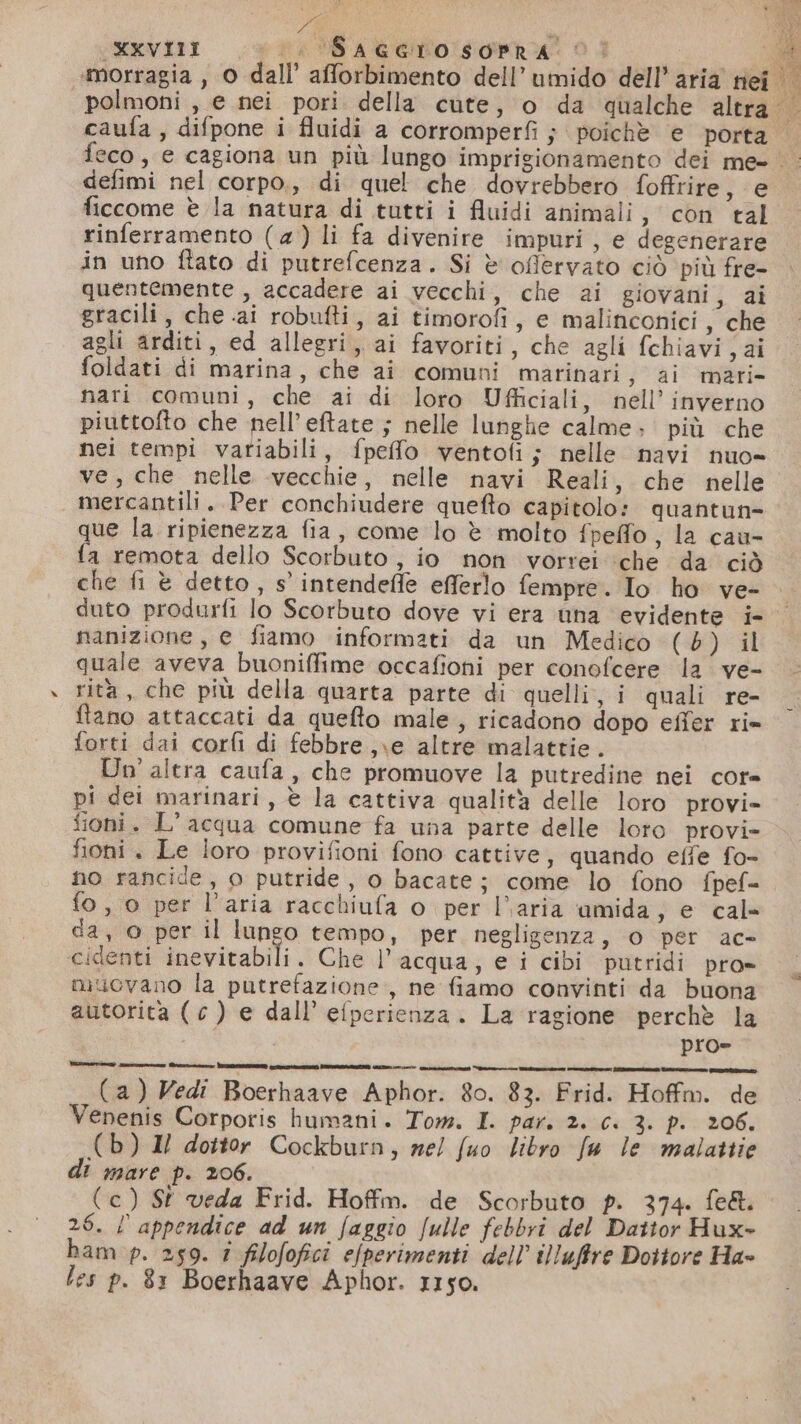 «morragia , 0 dall’ afforbimento dell’ umido dell’ aria nei LA PA DI LÉ “ po, defimi nel corpo.,, di quel che dovrebbero foffrire, e ficcome è la natura di tutti i fluidi animali, con tal rinferramento (4) li fa divenire impuri, e degenerare in uno ftato di putrefcenza. Si è oflervato ciò più fre- quentemente , accadere ai vecchi, che ai giovani, ai gracili, che ai robufti, ai timorofi, e malinconici, che agli arditi, ed allegri, ai favoriti, che agli fchiavi,ai foldati di marina, che ai comuni marinari ; ai mari nari comuni, che ai di loro Ufficiali, nell’ inverno piuttofto che nell’eftate ; nelle lunghe calme; più che nei tempi variabili, fpeffo ventofi ; nelle navi nuo» ve, che nelle vecchie, nelle navi Reali, che nelle mercantili. Per conchiudere quefto capitolo: quantun- que la ripienezza fia, come lo è molto fpeffo, la cau- fa remota dello Scorbuto, io non vorrei ‘che da ciò che fi è detto, s' intendeffe efferlo fempre. Io ho ve- duto produrfi lo Scorbuto dove vi era tina evidente i- nanizione, e fiamo informati da un Medico (6) il quale aveva buoniffime occafioni per conofcere la ve- rità, che più della quarta parte di quelli, i quali re- flano attaccati da quefto male, ricadono dopo eiîer ri= forti dai corfi di febbre ,\e altre malattie. Un'altra caufa, che promuove la putredine nei cor» pi dei marinari, è la cattiva qualità delle loro provi» fioni. L'acqua comune fa una parte delle loro provi= fioni . Le loro provifioni fono cattive, quando effe fo- no rancide, o putride, o bacate; come lo fono fpef= fo, o per l’aria racchiufa o per l’aria amida, e cale da, © per il lungo tempo, per negligenza, 0 per ac- cidenti inevitabili. Che l’acqua, e i cibi putridi pro» muovano la putrefazione, ne fiamo convinti da buona autorita (c ) e dall’ efperienza. La ragione perchè la ERA pro= ocz dite dda (a) Vedi Boerhaave Aphor. 80. 83. Frid. Hoffm. de Venenis Corporis humani. Tom. I. par. 2. ci 3. p. 206. (b) Il dottor Cockburn, mel fuo libro fu le malattie di mare p. 206. (c) St veda Frid. Hoffm. de Scorbuto p. 374. fe&amp;. 26. l appendice ad un faggio fulle febbri del Dattor Hux- ham p. 259. î filofofici efperimenti dell illufire Dottore Ha- les p. 81 Boerhaave Aphor. r1so.