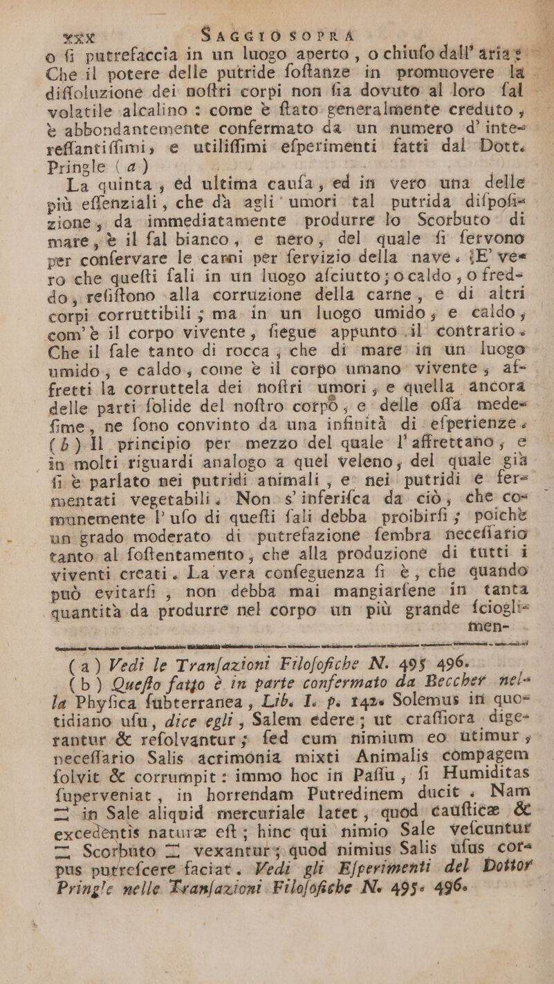 volatile ‘alcalino : come è ftato: generalmente credito , reffantiffimi; e utilifimi efperimenti fatti dal' Dott. Pringle (a) ar La quinta; ed ultima caufa; ed in vero una delle più effenziali, che da agli'umori tal putrida difpofi* zione; da immediatamente produrre lo Scorbuto- di mare, è il fal bianco, e nero; del quale fi fervono per confervare le carni per fervizio della nave. iE' ve ro che quefti fali in un luogo afciutto; 0 caldo , 0 fred= do, refiftono alla corruzione della carne, e di altri corpi corruttibili; ma in un luogo umido; e caldo; com è il corpo vivente, fiegue appunto .il contrario» Che il fale tanto di rocca ; che di mare in un luogo umido; e caldo; come è il corpo umano” vivente; af fretti la corruttela dei noftri umori; e quella ancora delle parti folide del noftro cotpò , e delle offa mede= (5) Il principio per mezzo ‘del quale l’affrettano; e | in molti riguardi analogo a quel veleno; del quale già fi è parlato mei putridi animali , ev nei putridi ‘e fer= munemente l ufo di quefti fali debba proibirfi ; poichè un grado moderato di putrefazione fembra necefiatio tanto al foffentametito ; che alla produzione di tutti i viventi creati. La vera confeguenza fi è, che quando può evitarfi, non debba mai mangiarfene in tanta ‘quantità da produrre nel corpo un più grande fciogli= o men- (a) Vedi le Tranfazioni Filofofiche N. 495 496. (b) Queffo fatto è in parte confermato da Beccher nei= la Phyfica fubterranea, Lib. I. p. 1420 Solemus ini quo= tidiano ufu, dice egli, Salem edere; ut craffiora. dige- tantur &amp; refolvanturs fed cum nimium eo ùtimur; peceffario Salis. acrimonia mixti Animalis compagem folvit &amp; corrumpit : immo hoc in Pafu, fi Humiditas fuperveniat, in horrendam Putredinem ducit . Nam in Sale aliquid mercuriale later, quod cauftice &amp; excedentis natura eft ; hinc qui nimio Sale vefcuntuf Z Scorbito T vexantury. quod nimius Salis ufus cots pus putrefcere faciat. Wedi gli E/perimenti del Dottor Pring!c nelle Tranfazioni Filofofiche N. 495: 496: