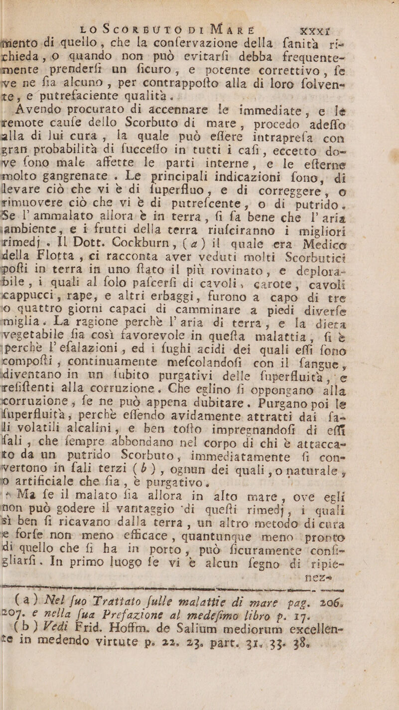È | Lo Scorsuto ni Mare RAI tiento di queilo; che la confervazione della fanità rie chieda, 0 quando non può evitarfi debba frequente mente prenderfi un ficuro, e potente correttivo, fe ve ne fia alcuno, per contrappofto alla di loro folven= ite, e putrefaciente qualità. * | Avendo procurato di accennare le immediate, e le itemote caufe dello Scorbuto di mare, procedo adeffo ialla di lui cura, la quale può eflere intraprefa con gran probabilità di fucceffo in tutti i cafi, eccetto do- ve fono male affette le parti interne, e le efterne molto gangrenate . Le principali indicazioni fono, di levare ciò che vi è di fuperfluo, e di correggere, o rimuovere ciò che vi è di putrefcente, o di putrido. Se. l' ammalato allora è in terra, fi fa bene che l’aria ambiente, e i frutti della terra riufciranno i migliori irimedp» Il Dott. Cockburn, (4) il quale era Medico della Flotta, ci racconta aver veduti molti Scorbutici pofti in terra in uno flato il più rovinato, e deplora- bile, i quali al folo pafcerfi di cavoli, carote, cavoli cappucci, rape; e altri erbaggi, furono a capo di tre lo. quattro giorni capaci di camminare a piedi diverfe imiglia. La ragione perchè l’aria di terra, e la diera vegetabile fia così favorevole in queta malattia; fi è perchè l’efalazioni, ed i fughi acidi dei quali effi fono compofti ; continuamente mefcolandofi con il fangue, diventano in un fubito purgativi delle fuperfiuità e refiftenti alla corruzione. Che eglino fi oppongano alla corruzione; fe ne può appena dubitare. Purgano poi le {uperfluità; perchè effendo avidamente. attratti dai fas li volatili alcalini; e ben tofto impregnandofi di effi ali, che fempre abbondano nel corpo di chi è attacca» Ito da un putrido Scorbuto, immediatamente {i cone vertono in fali terzi (6), ognun dei quali, o naturale, ) artificiale che fia, è purgativo. 3 ‘n Ma fe il malato fia allora in alto mare, ove egli non può godere il vantaggio ‘di quelli rimedj; i quali Sì ben fi ricavano dalla terra, un altro metodo di cura le forfe non :meno efficace, quantunque meno ‘pronto di quello che fi ha in porto, può ficuramente ‘confi» gliarfi. In primo luogo fe vi è alcun fegno di ripie- | neza (a) Nel fuo Trattato fulle malattte di mare pag. 206; zo7. e nella fua Prefazione al medefimo libro P. 17: ((b)Zedî Frid. Hoffm. de Salium mediorum excellen=