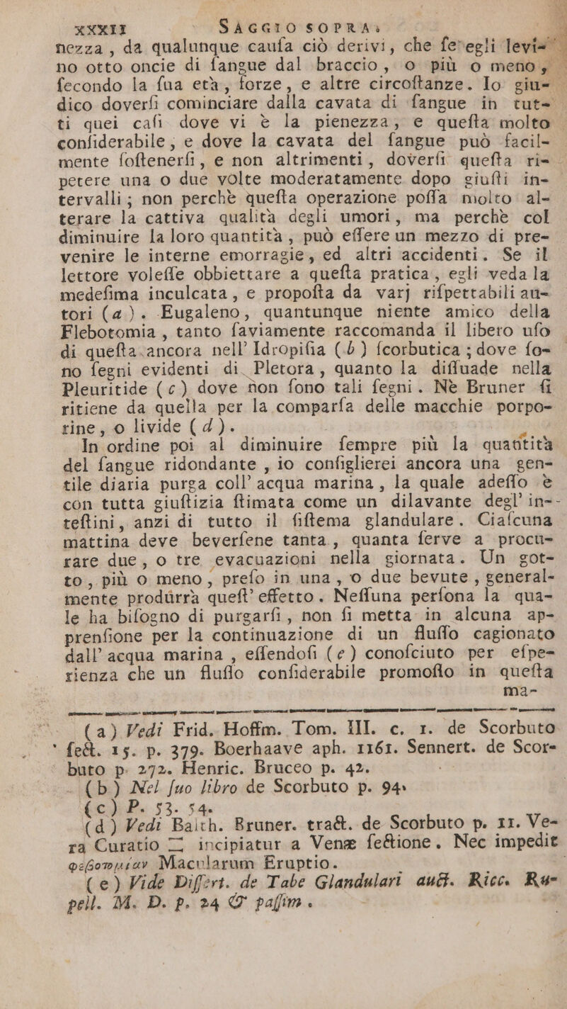 . nezza, da qualunque caufa ciò derivi, che fevegli Tevi= dico doverfi cominciare dalla cavata di (fangue in tut- confiderabile, e dove la cavata del fangue può facil- petere una 0 due volte moderatamente dopo giufti in- tervalli; non perchè quefta operazione poffa molto al- terare la cattiva qualità degli umori, ma perchè col diminuire la loro quantità, può effere un mezzo di pre- lettore voleffe obbiettare a guefta pratica, egli vedala medefima inculcata, e propofta da varj rifpettabili ant= tori (2). Eugaleno, quantunque niente amico della Flebotomia, tanto faviamente raccomanda il libero ufo di quefta.ancora nell’ Idropifia (.5 ) fcorbutica ; dove fo= no fegni evidenti di. Pletora, quanto la diffuade nella Pleuritide (c) dove fon fono tali fegni. Nè Bruner {i ritiene da quella per la comparfa delle macchie porpo- rine, 0 livide (4). i In ordine poi al diminuire fempre più la quatitità del fangue ridondante , io configlierei ancora una gen- tile diaria purga coll’ acqua marina, la quale adeffo è con tutta giuftizia ftimata come un dilavante degl’ in-- teftini, anzi di tutto il fitema glandulare. Ciafcuna mattina deve beverfene tanta, quanta ferve a procu- rare due, o tre evacuazioni nella giornata. Un got- to, più o meno, prefo in una, o due bevute, general- mente produrrà queft’ effetto. Neffuna perfona la qua- le ha bifogno di purgarfi, non fi metta in alcuna ap- prenfione per la continuazione di un fluffo cagionato dall'acqua marina , effendofi (e) conofciuto per efpe- rienza che un fluflo confiderabile promofio in quefta ma- iotssee nce mugen ara prenconai pae RDENE CIA GRETA Rein QUOSNONAZNI Sun romana ei VR in (a) Vedi Frid. Hoffm. Tom. III. c. 1. de Scorbuto fe&amp;. 15. p. 379. Boerhaave aph. 1161. Sennert. de Scor= buto p. 272. Henric. Bruceo p. 42. . (b) Nel fuo libro de Scorbuto p. 94» Ped 53. 54 (d) Vedi Baith. Bruner. tra&amp;. de Scorbuto p. 11. Ve- ra Curatio © incipiatur a Vena fe&amp;ione. Nec impedit pebompuiav Macvlarum Eruptio. Ì 1 (e) Vide Difert. de Tabe Glandulari aut. Ricc Rue pell. MI. D. p. 24 &amp; paflim. | &gt;