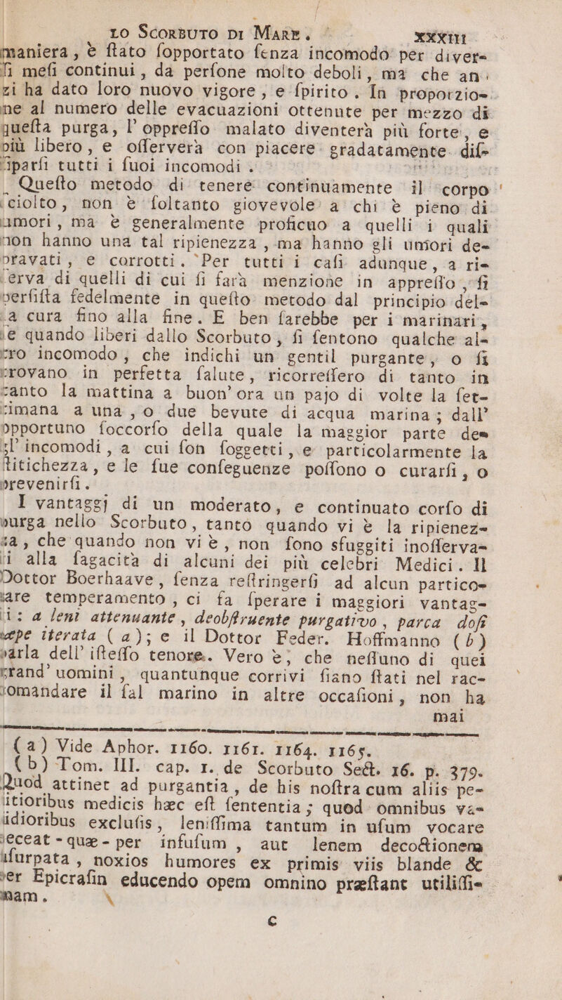 aniera, è ftato fopportato fenza incomodo' per diver= 1 mefi continui, da perfone molto deboli, ma che an: ne al numero delle evacuazioni ottenute per mezzo di queta purga, l’oppreffo malato diventerà più forte, e più libero, e offerverà con piacere. gradatamente. dif» “iparfi tutti i fuoi incomodi . 1a se mori, ma è generalmente proficuo a quelli i quali tion hanno una tal ripienezza, ma hanno gli uniori de- pravati, e corrotti. ‘Per tutti i cafi adunque, 2a ri- ‘erva di quelli di cui fi farà menzione in appreffo fi verfifta fedelmente in quefto. metodo dal principio del= .a cura fino alla fine. E ben farebbe peri marinari, ie quando liberi dallo Scorbuto; fi fentono qualche al= tro incomodo ; che indichi un gentil purgante, o fi vrovano in perfetta falute, ricorreffero di tanto in canto la mattina a buon’ora un pajo di volte la fer- ‘imana a una, o due bevute di acqua marina ; dall’ opportuno foccorfo della quale la maggior parte de= ;l'incomodi, a cui fon foggetti, e particolarmente la titichezza, e le fue confeguenze polfono o curarfi, 0 prevenirfi. — I vantaggi di un moderato, e continuato corfo di vurga nello Scorbuto, tanto quando vi è la ripienez= «a, che quando non viè, non fono sfuggiti inofferva= ii alla fagacità di alcuni dei più celebri Medici. Il Dottor Boerhaave, fenza reltringer6ì ad alcun partico= sare temperamento , ci fa fperare i maggiori vantag= (i: a lenì attenuante, deobfiruente purgativo , parca dofî pe iterata (a); e il Dottor Feder. Hoffmanno (5) varla dell’ iRefo tenore. Vero è} che nefluno di quei yrand' uomini, quantunque corrivi fiano {tati nel rac- lomandare il fal marino in altre occafioni, non ha mai VETTRASEÙ vi REIII vt PIA ArIsO © Quant socia ct aree AI) VII CR E er { a) Vide Aphor. 1160. 1161. 1164. 1165. {b) Tom. II. cap. 1. de Scorbuto SCA. 16. p. 379. Ruod attinet ad purgantia, de his noftra cum aliis pe- itioribus medicis haec eft fententia; quod: omnibus va= idioribus exclufis, lenifima tantum in ufum vocare leceat - que - per infufum, aut lenem deco&amp;ionena ifurpata, noxios humores ex primis viis blande &amp; ter Epicrafin educendo opem omnino preftant utiliffi= mam. X c